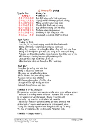 ______________________________________________________________________________________
Tập Thơ Đường Tống Tuyển Dịch Trang 122/290
Ấn bản 3 ngày 7 tháng 11 năm 2017
Lý Thương Ẩn 李商隱
Nguyên Tác:
無題首二
來是空言去絕蹤
月斜樓上五更鐘
夢為遠別啼難喚
書被催成墨未濃
蠟照半籠金翡翠
麝熏微度繡芙蓉
劉郎已恨蓬山遠
更隔蓬山一萬重
Phiên Âm:
Vô Ðề Kỳ II
Lai thị không ngôn khứ tuyệt tung
Nguyệt tà lâu thượng ngũ canh chung
Mộng vi viễn biệt đề nan hoán
Thư bị thôi thành mặc vị nùng
Lạp chiếu bán lung kim phỉ thúy
Xạ huân vi độ tú phù dung
Lưu lang dĩ hận Bồng sơn viễn
Cánh cách Bồng sơn nhất vạn trùng
Dịch Nghĩa:
Không Ðề Kỳ 2
Hẹn đến thì chỉ là nói suông, mà đi rồi thì mất tăm tích
Trăng xế trên lầu vẳng tiếng chuông lúc canh năm
Mộng thấy mình xa cách nhau kêu khóc cũng khó tỉnh giấc được
Trong bức thư bị thúc giục viết cho xong nước mực đậm dòng
Ánh nến soi lên một nửa chân lông chim phỉ thúy thêu kim tuyến
Mùi hương xạ thoảng bay qua gối phù dung thêu
Chàng Lưu đã hận núi Bồng Lai xa xôi
Mà mình lại ở cách núi Bồng Lai đến vạn trùng.
Dịch Thơ:
Nàng hẹn lời suông mất biệt tăm
Trăng tà xế gác đã canh năm
Mơ màng xa cách khó bừng tỉnh
Muốn dứt thư tình mực chẳng thâm
Ánh nến mờ soi mền phỉ thúy
Mùi hương phảng phất gối chăn nằm
Chàng Lưu sẵn hận đường xa thẳm
Lại cách Bồng Sơn cả vạn tầm.
Untitled 2 By Li Shangyin
Her promises to come were empty words, she's gone without a trace,
The moon is slanting on the tower as I hear the fifth watch bell.
In my dream we were far apart, I found it hard to call,
Hurriedly I try to write, but find the ink too thin.
The candle's radiance covers half the gold and emerald bed,
A tiny hint of musky scent remains on embroidered lotus.
Young Liu already regretted that Pengshan hill lay far away,
We two are separated by ten thousand Pengshan hills.
Untitled (“Empty words”)
 