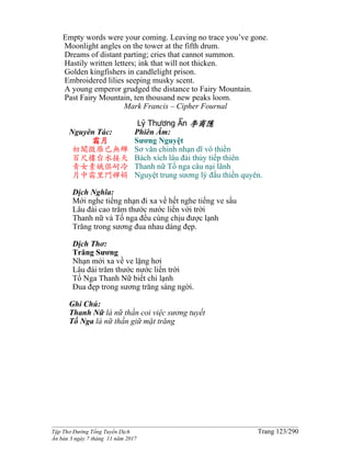 ______________________________________________________________________________________
Tập Thơ Đường Tống Tuyển Dịch Trang 123/290
Ấn bản 3 ngày 7 tháng 11 năm 2017
Empty words were your coming. Leaving no trace you’ve gone.
Moonlight angles on the tower at the fifth drum.
Dreams of distant parting; cries that cannot summon.
Hastily written letters; ink that will not thicken.
Golden kingfishers in candlelight prison.
Embroidered lilies seeping musky scent.
A young emperor grudged the distance to Fairy Mountain.
Past Fairy Mountain, ten thousand new peaks loom.
Mark Francis – Cipher Fournal
Lý Thương Ẩn 李商隱
Nguyên Tác:
霜月
初聞徵雁已無蟬
百尺樓台水接天
青女素娥俱耐冷
月中霜里鬥嬋娟
Phiên Âm:
Sương Nguyệt
Sơ văn chinh nhạn dĩ vô thiền
Bách xích lâu đài thủy tiếp thiên
Thanh nữ Tố nga câu nại lãnh
Nguyệt trung sương lý đấu thiền quyên.
Dịch Nghĩa:
Mới nghe tiếng nhạn đi xa về hết nghe tiếng ve sầu
Lâu đài cao trăm thước nước liền với trời
Thanh nữ và Tố nga đều cùng chịu được lạnh
Trăng trong sương đua nhau dáng đẹp.
Dịch Thơ:
Trăng Sương
Nhạn mới xa về ve lặng hơi
Lâu đài trăm thước nước liền trời
Tố Nga Thanh Nữ biết chi lạnh
Đua đẹp trong sương trăng sáng ngời.
Ghi Chú:
Thanh Nữ là nữ thần coi việc sương tuyết
Tố Nga là nữ thần giữ mặt trăng
 