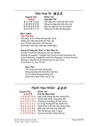 ______________________________________________________________________________________
Tập Thơ Đường Tống Tuyển Dịch Trang 124/290
Ấn bản 3 ngày 7 tháng 11 năm 2017
Mai Hoa Ni 梅花尼
Nguyên Tác:
悟道詩
盡日尋春不見春
芒鞋踏破嶺頭雲
歸來偶把梅花嗅
春在枝頭已十分
Phiên Âm:
Ngộ Đạo Thi
Tận nhật tầm xuân bất kiến xuân
Mang hài đạp phá lĩnh đầu vân
Quy lai ngẫu bả mai hoa khứu
Xuân tại chi đầu dĩ thập phân.
Dịch Nghĩa:
Thơ Ngộ Đạo
Hết ngày đi tìm Xuân không thấy Xuân
Mang giày đạp phá đỉnh núi mây che
Trở về chợt ngửi thấy mùi hoa mai
Xuân đã ở trên đầu cành quá mười phần.
Poem of Seing the Way by Mei Hua Ni
All day I look for Spring but not see Spring
Putting on sandals, I trample the cloud covered mountain top
Upon returning, I suddenly smell the flagrance of plum flowers
Spring is already on the branch tip ten out of ten.
Translation by Tam M Phi
Dịch Thơ:
Tìm Xuân nào thấy Xuân đâu
Mang hài đạp phá đỉnh đầu mây bay
Trở về bỗng thoảng hương mai
Xuân trên cành lá lâu nay ấy mà.
Mạnh Hạo Nhiên 孟浩然
Nguyên Tác:
除夜有懷
五更鍾漏欲相催
四氣推遷往復回
帳里殘燈才有焰
爐中香氣盡成灰
漸看春逼芙蓉枕
頓覺寒銷竹葉杯
守歲家家應未臥
相思那得夢魂來
Phiên Âm:
Trừ Dạ Hữu Hoài
Ngũ canh chung lậu dục tương thôi
Tứ khí thôi thiên vãng phục hồi
Trướng lý tàn đăng tài khứ diệm
Lô trung hương khí tận thành hôi
Tiệm khan xuân bức phù dung chẩm
Đốn giác hàn tiêu trúc diệp bôi
Thủ tuế gia gia ưng vi ngoạ
Tương tư ná đắc mộng hồn lai
 