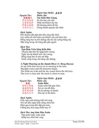 ______________________________________________________________________________________
Tập Thơ Đường Tống Tuyển Dịch Trang 126/290
Ấn bản 3 ngày 7 tháng 11 năm 2017
Mạnh Hạo Nhiên 孟浩然
Nguyên Tác:
宿建德江
移舟泊烟渚
日暮客愁新
野曠天低樹
江清月近人
Phiên Âm:
Túc Kiến Đức Giang
Di chu bạc yên chử
Nhật mộ khách sầu tân
Dã khoáng thiên đê thụ
Giang thanh nguyệt cận nhân
Dịch Nghĩa:
Dời thuyền đến đậu bên bến sông đầy khói
Lúc chiều tối nỗi buồn của khách vừa mới khơi lên
Ðồng rộng bao la trời dường như kề sát xuống hàng cây
Mặt sông trong vắt trăng đến gần người
Dịch Thơ:
Ngủ Ðêm Trên Sông Kiến Ðức
Thuyền đậu bên bờ ngập khói sương
Ngày tàn dạ khách trổi vấn vương
Ðồng rộng bao la trời sát thấp
Nước sông trong vắt trăng cận đường.
A Night Mooring on the Jiande River By Meng Haoran
As my little boat moves on its mooring in the mist,
Daylight wanes and old memories begin.
The fields are wide and the sky comes down the old trees.
The river is clear and the moon is closer to man.
Mạnh Hạo Nhiên 孟浩然
Nguyên Tác:
春曉
春眠不覺曉
處處聞啼鳥
夜來風雨聲
花落知多少
Phiên Âm:
Xuân Hiểu
Xuân miên bất giác hiểu,
Xứ xứ văn đề điểu.
Dạ lai phong vũ thanh,
Hoa lạc tri đa thiểu.
Dịch Nghĩa:
Giấc ngủ xuân không biết trời sáng
Nơi nơi đều nghe thấy tiếng chim hót
Đêm qua trong dồn dập gió mưa
Chẳng hay hoa rụng nhiều hay ít?
Dịch Thơ: áng Sớm Mùa Xuân
Ngủ quên ngày xuân sáng
Khắp nơi chim hót vang
 