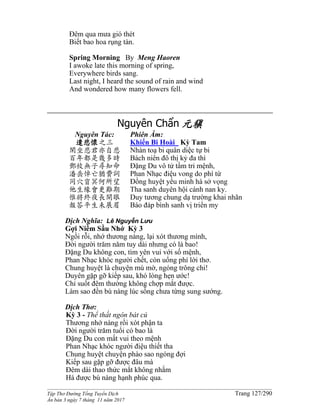 ______________________________________________________________________________________
Tập Thơ Đường Tống Tuyển Dịch Trang 127/290
Ấn bản 3 ngày 7 tháng 11 năm 2017
Ðêm qua mưa gió thét
Biết bao hoa rụng tàn.
Spring Morning By Meng Haoren
I awoke late this morning of spring,
Everywhere birds sang.
Last night, I heard the sound of rain and wind
And wondered how many flowers fell.
Nguyên Chẩn 元稹
Nguyên Tác:
遣悲懷之三
閑坐悲君亦自悲
百年都是幾多時
鄧攸無子尋知命
潘岳悼亡猶費詞
同穴窅冥何所望
他生緣會更難期
惟將終夜長開眼
報答平生未展眉
Phiên Âm:
Khiển Bi Hoài Kỳ Tam
Nhàn toạ bi quân diệc tự bi
Bách niên đô thị kỷ đa thì
Đặng Du vô tử tầm tri mệnh,
Phan Nhạc điệu vong do phí từ
Đồng huyệt yểu minh hà sở vọng
Tha sanh duyên hội cánh nan ky.
Duy tương chung dạ trường khai nhãn
Báo đáp bình sanh vị triển my
Dịch Nghĩa: Lê Nguyễn Lưu
Gợi Niềm Sầu Nhớ Kỳ 3
Ngồi rỗi, nhớ thương nàng, lại xót thương mình,
Đời người trăm năm tuy dài nhưng có là bao!
Đặng Du không con, tìm yên vui với số mệnh,
Phan Nhạc khóc người chết, còn uổng phí lời thơ.
Chung huyệt là chuyện mù mờ, ngóng trông chi!
Duyên gặp gỡ kiếp sau, khó lòng hẹn ước!
Chỉ suốt đêm thường không chợp mắt được.
Làm sao đền bù nàng lúc sống chưa từng sung sướng.
Dịch Thơ:
Kỳ 3 - Thể thất ngôn bát cú
Thương nhớ nàng rồi xót phận ta
Đời người trăm tuổi có bao là
Đặng Du con mất vui theo mệnh
Phan Nhạc khóc người điệu thiết tha
Chung huyệt chuyện phào sao ngóng đợi
Kiếp sau gặp gỡ được đâu mà
Đêm dài thao thức mắt không nhắm
Há được bù nàng hạnh phúc qua.
 