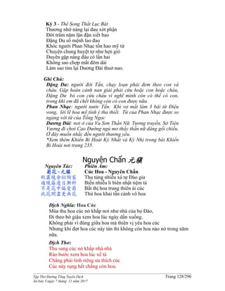 ______________________________________________________________________________________
Tập Thơ Đường Tống Tuyển Dịch Trang 128/290
Ấn bản 3 ngày 7 tháng 11 năm 2017
Kỳ 3 - Thể Song Thất Lục Bát
Thương nhớ nàng lại đau xót phận
Đời trăm năm lận đận xiết bao
Đặng Du số mệnh lao đao
Khóc người Phan Nhạc tốn hao mỹ từ
Chuyện chung huyệt tợ như hẹn gió
Duyên gặp nàng đâu có lần hai
Không sao chợp mắt đêm dài
Làm sao tìm lại Dương Đài thuở nao.
Ghi Chú:
Đặng Du: người đời Tấn, chạy loạn phải đem theo con và
cháu. Gặp hoàn cảnh nan giải phải cứu hoặc con hoặc cháu,
Đặng Dư bỏ con cứu cháu vì nghĩ mình còn có thể có con,
trong khi em đã chết không còn có con được nữa.
Phan Nhạc: người nước Tấn. Khi vợ mất làm 3 bài từ Điệu
vong, lời lẽ hoa mỹ tình ý tha thiết. Từ của Phan Nhạc được so
ngang với từ của Tống Ngọc
Dương Đài: nơi ở của Vu Sơn Thần Nữ. Tương truyền, Sở Tiên
Vương đi chơi Cao Đường ngủ mơ thấy thần nữ dâng gối chiếu.
Ở đây muốn nhắc đến người thương yêu.
*Xem thêm Khiển Bi Hoài Kỳ Nhất và Kỳ Nhị trong bài Khiển
Bi Hoài nơi trang 235.
Nguyên Chẩn 元稹
Nguyên Tác:
菊花-元稹
秋叢繞舍似陶家
遍繞籬邊日漸斜
不是花中偏愛菊
此花開盡更無花
Phiên Âm:
Cúc Hoa - Nguyên Chẩn
Thu tùng nhiễu xá tự Đào gia
Biến nhiễu li biên nhật tiệm tà
Bất thị hoa trung thiên ái cúc
Thử hoa khai tẫn cánh vô hoa
Dịch Nghĩa: Hoa Cúc
Mùa thu hoa cúc nở khắp nơi như nhà của họ Đào,
Đi theo bờ giậu xem hoa lúc ngày dần xuống.
Không phải vì đúng giữa hoa mà thiên vị yêu hoa cúc
Nhưng khi đợt hoa cúc này tàn thì không còn hoa nào nở trong năm
nữa.
Dịch Thơ:
Thu sang cúc nở khắp nhà nhà
Rảo bước xem hoa lúc xế tà
Chẳng phải tình riêng ưa thích cúc
Cúc này rụng hết chẳng còn hoa.
 