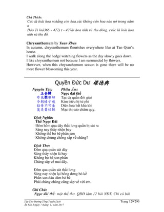 ______________________________________________________________________________________
Tập Thơ Đường Tống Tuyển Dịch Trang 129/290
Ấn bản 3 ngày 7 tháng 11 năm 2017
Chú Thích:
Cúc là loài hoa nchẳng còn hoa.cúc không còn hoa nào nở trong năm
n
Đào Ti loà365 - 427) t - 427ài hoa nhh và thu đông. cvúc là loài hoa
nhh và thu đô
Chrysanthemum by Yuan Zhen
In autumn, chrysanthemum flourishes everywhere like at Tao Qian’s
house.
I walk along the hedge watching flowers as the day slowly goes down.
I like chrysanthemum not because I am surrounded by flowers.
However, when this chrysanthemum season is gone there will be no
more flower blossoming this year.
Quyền Đức Dư 權德輿
Nguyên Tác:
玉臺躰
昨夜裠帶解
今朝蟢子飛
鉛華不可棄
莫是藁砧歸
Phiên Âm:
Ngọc đài thể
Tạc dạ quần đới giải
Kim triêu hỉ tử phi
Diên hoa bất khả khí
Mạc thị cảo châm quy.
Dịch Nghĩa:
Thể Ngọc Đài
Đêm hôm qua dây thắt lưng quần bị sút ra
Sáng nay thấy nhện bay
Không thể bỏ bê phấn son
Không chừng chồng sắp về chăng?
Dịch Thơ:
Đêm qua quần sút dây
Sáng thấy nhện là bay
Không bỏ bê son phấn
Chàng sắp về mai đây.
Đêm qua quần sút thắt lưng
Sáng nay nhện lại bổng dưng bò kề
Phấn son đâu dám bỏ bê
Phải chăng chàng cũng sắp về với em.
Ghi Chú:
Ngọc đài thể: một thể thơ. QĐD làm 12 bài NĐT. Chỉ có bài
 