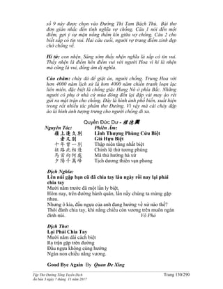 ______________________________________________________________________________________
Tập Thơ Đường Tống Tuyển Dịch Trang 130/290
Ấn bản 3 ngày 7 tháng 11 năm 2017
số 9 này được chọn vào Đường Thi Tam Bách Thủ. Bài thơ
đơn giản nhắc đến tình nghĩa vợ chồng. Câu 1 nói đến một
điềm, gợi ý sự mặn nồng thầm kín giữa vợ chồng. Câu 2 cho
biết sắp có tin vui. Hai câu cuối, người vợ trang điểm xinh đẹp
chờ chồng về.
Hỉ tử: con nhện. Sáng sớm thấy nhện nghĩa là sắp có tin vui.
Thấy nhện là điềm hên điềm vui với người Hoa vì hỉ là nhện
mà cũng là vui, đồng âm dị nghĩa.
Cảo châm: chày đá để giặt áo, người chồng. Trung Hoa với
hơn 4000 năm lịch sử là hơn 4000 năm chiến tranh loạn lạc
liên miên, đặc biệt là chống giặc Hung Nô ở phía Bắc. Những
người cô phụ ở nhà cứ mùa đông đến lại đập vải may áo rét
gửi ra mặt trận cho chồng. Đây là hình ảnh phổ biến, xuất hiện
trong rất nhiều tác phẩm thơ Đường. Vì vậy mà cái chày đập
áo là hình ảnh tượng trưng cho người chồng đi xa.
Quyền Đức Dư - 權德輿
Nguyên Tác:
嶺上逢久別
者又別
十年曾一別
征路此相逢
馬首向何處
夕陽千萬峰
Phiên Âm:
Lĩnh Thượng Phùng Cửu Biệt
Giả Hựu Biệt
Thập niên tằng nhất biệt
Chinh lộ thử tương phùng
Mã thủ hướng hà xứ
Tịch dương thiên vạn phong
Dịch Nghĩa:
Lên núi gặp bạn cũ đã chia tay lâu ngày rồi nay lại phải
chia tay
Mười năm trước đã một lần ly biệt.
Hôm nay, trên đường hành quân, lần nầy chúng ta mừng gặp
nhau.
Nhưng ô kìa, đầu ngựa của anh đang hướng về xứ nào thế?
Thôi đành chia tay, khi nắng chiều còn vương trên muôn ngàn
đỉnh núi. Võ Phá
Dịch Thơ:
Lại Phải Chia Tay
Mười năm dài cách biệt
Ra trận gặp trên đường
Đầu ngựa không cùng hướng
Ngàn non chiều nắng vương.
Good Bye Again By Quan De Xing
 