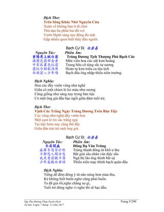 ______________________________________________________________________________________
Tập Thơ Đường Tống Tuyển Dịch Trang 5/290
Ấn bản 3 ngày 7 tháng 11 năm 2017
Dịch Thơ:
Trên Sông Khúc Nhớ Nguyên Cửu
Xuân về không bạn ít đi chơi
Thú dạo ba phần hai đã vơi
Vườn Hạnh sáng nay đông đủ mặt
Gặp nhiều quen biết thấy đâu người.
Bạch Cư Dị 白居易
Nguyên Tác:
重陽席上賦白菊
滿園花菊郁金黃
中有孤叢色似霜
還似今朝歌酒席
白頭翁入少年場
Phiên Âm:
Trùng Dương Tịch Thượng Phú Bạch Cúc
Mãn viên hoa cúc uất kim hoàng
Trung hữu cô tùng sắc tự sương
Hoàn tự kim triêu ca tửu tịch
Bạch đầu ông nhập thiếu niên trường.
Dịch Nghĩa:
Hoa cúc đầy vườn vàng như nghệ
Giữa có một chùm lẻ loi màu như sương
Cũng giống như sáng nay trong bàn tiệc
Có một ông già đầu bạc ngồi giữa đám tuổi trẻ.
Dịch Thơ:
Vịnh Cúc Trắng Ngày Trùng Dương Trên Bàn Tiệc
Cúc vàng như nghệ đầy vườn hoa
Một cụm lẻ loi sắc trắng ngà
Tại tiệc hôm nay cũng thế đấy
Giữa đàn trai trẻ một ông già.
Bạch Cư Dị 白居易
Nguyên Tác:
冬夜聞蟲
蟲聲冬思苦於秋
不解愁人聞亦愁
我是老翁聽不畏
少年莫聽白君頭
Phiên Âm:
Đông Dạ Văn Trùng
Trùng thanh đông tứ khổ ư thu
Bất giải sầu nhân văn diệc sầu
Ngã thị lão ông thính bất uý
Thiếu niên mạc thính bạch quân đầu
Dịch Nghĩa:
Tiếng dế đêm đông ý tứ não nùng hơn mùa thu,
Kẻ không biết buồn nghe cũng phải buồn.
Ta đã già rồi,nghe chẳng sợ gì,
Tuổi trẻ đừng nghe vì nghe thì sẽ bạc đầu.
 