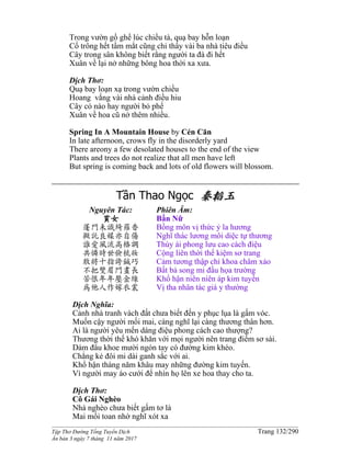 ______________________________________________________________________________________
Tập Thơ Đường Tống Tuyển Dịch Trang 132/290
Ấn bản 3 ngày 7 tháng 11 năm 2017
Trong vườn gồ ghề lúc chiều tà, quạ bay hỗn loạn
Cố trông hết tầm mắt cũng chỉ thấy vài ba nhà tiêu điều
Cây trong sân không biết rằng người ta đà đi hết
Xuân về lại nở những bông hoa thời xa xưa.
Dịch Thơ:
Quạ bay loạn xạ trong vườn chiều
Hoang vắng vài nhà cảnh điều hiu
Cây cỏ nào hay người bỏ phế
Xuân về hoa cũ nở thêm nhiều.
Spring In A Mountain House by Cén Cān
In late afternoon, crows fly in the disorderly yard
There areony a few desolated houses to the end of the view
Plants and trees do not realize that all men have left
But spring is coming back and lots of old flowers will blossom.
Tần Thao Ngọc 秦韜玉
Nguyên Tác:
貧女
蓬門未識綺羅香
擬託良媒亦自傷
誰愛風流高格調
共憐時世儉梳妝
敢將十指誇鍼巧
不把雙眉鬥畫長
苦恨年年壓金線
為他人作嫁衣裳
Phiên Âm:
Bần Nữ
Bồng môn vị thức ỷ la hương
Nghĩ thác lương môi diệc tự thương
Thùy ái phong lưu cao cách điệu
Cộng liên thời thế kiệm sơ trang
Cảm tương thập chỉ khoa châm xảo
Bất bả song mi đấu họa trường
Khổ hận niên niên áp kim tuyến
Vị tha nhân tác giá y thường
Dịch Nghĩa:
Cảnh nhà tranh vách đất chưa biết đến y phục lụa là gấm vóc.
Muốn cậy người mối mai, càng nghĩ lại càng thương thân hơn.
Ai là người yêu mến dáng điệu phong cách cao thượng?
Thương thời thế khó khăn với mọi người nên trang điểm sơ sài.
Dám đâu khoe mười ngón tay có đường kim khéo.
Chẳng kẻ đôi mi dài ganh sắc với ai.
Khổ hận tháng năm khâu may những đường kim tuyến.
Vì người may áo cưới để nhìn họ lên xe hoa thay cho ta.
Dịch Thơ:
Cô Gái Nghèo
Nhà nghèo chưa biết gấm tơ là
Mai mối toan nhờ nghĩ xót xa
 