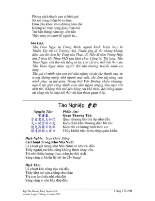 ______________________________________________________________________________________
Tập Thơ Đường Tống Tuyển Dịch Trang 133/290
Ấn bản 3 ngày 7 tháng 11 năm 2017
Phong cách thanh cao ai biết quý
Sơ sài trang điểm bỏ xa hoa.
Dám đâu khoe khéo đường kim chỉ
Không kẻ mày cong giấu mặn mà
Tủi hận tháng năm tay uốn nắn
Thêu may áo cưới để người ta...
Ghi Chú:
Tần Thao Ngọc tự Trung Minh, người Kinh Triệu (nay là
Thiểm Tây thị xã Trường An). Trước ông đi thi nhưng không
đậu, sau đó theo Hy Tông vào Thục, đỗ Tiến Sĩ năm Trung Hòa
thứ 2 (vua Hy Tông 882) sau lãnh chức Công bộ Thị lang. Tần
Thao Ngọc viết thơ nổi tiếng từ lúc còn rất trẻ, mỗi bài thơ của
Tần Thao Ngọc được người đời tán thưởng truyền nhau ca
tụng.
Tác giả ví mình như con gái nhà nghèo có tài sắc thanh cao, tự
trọng không muốn nhờ người mai mối, chỉ đem tài năng của
mình phục vụ thế gian. Trong thời Vãn Đường nhiễu nhương,
người tài giỏi cũng đành cam tâm ngậm miệng làm ngơ với
thời thế. Không thời thế đèo bồng chỉ khổ thân, đèo bồng được
thì cũng chỉ là chia xôi thịt với bọn tham quan ô lại.
Tào Nghiệp 曹鄴
Nguyên Tác:
官倉鼠
官倉老鼠大如鬥
見人開倉亦不走
健兒無糧百姓飢
誰遣朝朝入君口
Phiên Âm:
Quan Thương Thử
Quan thương lão thử đại như đẩ́u
Kiến nhân khai thương diệc bất tẩu
Kiện nhi vô lương bách tánh cơ
Thùy khiển triêu triêu nhập quân khẩu.
Dịch Nghĩa: Trần Quốc Dũng
Lũ Chuột Trong Kho Nhà Nước
Lũ chuột già trong kho Nhà Nước to như cái đấ́u
Thấ́y người mở kho cũng không thèm chạy trốn
Trè nhỏ thiế́u lương thực, trăm họ đói rách
Sáng sáng ai khiến lũ bây ăn đầ̀y bụng?
Dịch Thơ:
Lũ chuột kho công như cái đấu
Thấy kho mở cửa chẳng chui đâu
Trẻ con ăn thiếu nhà nhà đói
Sáng sáng ai cho bây đớp đầu.
 