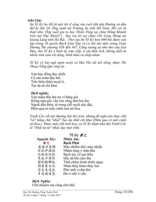 ______________________________________________________________________________________
Tập Thơ Đường Tống Tuyển Dịch Trang 135/290
Ấn bản 3 ngày 7 tháng 11 năm 2017
Ghi Chú:
Sư Tề Kỷ họ Hồ là một thi sĩ sống vào cuối đời nhà Đường và đầu
thế kỷ thứ 10. Ông sanh tại Trường Sa tỉnh Hồ Nam. Mồ côi từ
thuở nhỏ, Ông xuất gia tu học Thiền Tông tại chùa Đồng Khánh
trên núi Đại Khuê(?). Sau trụ trì tại chùa Chi Long Hưng tại
Giang Lăng tỉnh Hà Bắc. Thơ của Sư Tề Kỷ hơn 800 bài được sưu
tập trong 10 quyển Bạch Liên Tập và có thể tìm thấy trong Toàn
Đương Thi chương 838 đến 847. Cũng tương tự như thơ của Giả
Đảo, thơ Tề Kỷ ý bình dị, trực tiếp, ít xài điển tích, không diễn tả
nhiều tình cảm sôi động, bình thản và chấp nhận.
Tề Kỷ có bài ngũ ngôn tuyệt cú Mai Thi rất nổi tiếng, được Thi
Thoại Tổng Qui chép là :
Vạn hủy đống dục chiết,
Cô căn noãn độc hồi.
Tiền thôn thâm tuyệt lí,
Tạc dạ sổ chi khai.
Dịch nghĩa:
Vạn mầm đều tàn rụi vì băng giá
Riêng một gốc vẫn còn sống nhờ hơi ấm.
Ngoài đầu thôn, từ trong chỗ tuyết dày đặc,
Đêm qua có mấy cành mai nở hoa.
Trịnh Cốc rất tán thưởng bài thơ trên, nhưng đề nghị nên thay chữ
"sổ" bằng chữ "nhất" Tạc dạ nhất chi khai (Đêm qua có một cành
nở hoa ). Được một chữ tinh hoa, sư Tề Kỉ nhận nhà thơ Trịnh Cốc
là "Nhất tự sư" (thầy dạy một chữ).
Tề Kỷ 齊己
Nguyên Tác:
白髮
莫染亦莫鑷
任從伊滿頭
白雖無耐葯
黑也不禁秋
靜枕聽蟬臥
閑垂看水流
浮生未達此
多為爾為愁
Phiên Âm:
Bạch Phát
Mạc nhiễm diệc mạc nhiếp
Nhậm túng y mãn đầu
Bạch tuy vô nại điếu
Hắc dã bất cấm thu
Tĩnh chẩm thính thiền ngọa
Nhàn thùy khán thủy lưu
Phù sinh vị đạt thử
Đa vi nhĩ vi sầu
Dịch Nghĩa:
Chớ nhuộm mà cũng chớ nhổ
 