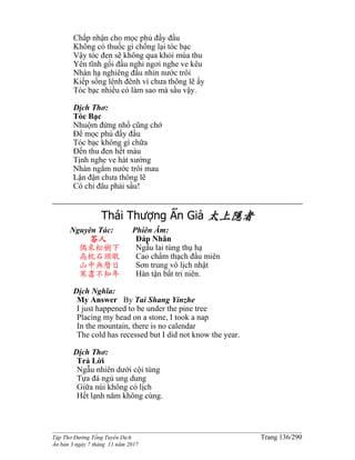 ______________________________________________________________________________________
Tập Thơ Đường Tống Tuyển Dịch Trang 136/290
Ấn bản 3 ngày 7 tháng 11 năm 2017
Chấp nhận cho mọc phủ đầy đầu
Không có thuốc gì chống lại tóc bạc
Vậy tóc đen sẽ không qua khỏi mùa thu
Yên tĩnh gối đầu nghỉ ngơi nghe ve kêu
Nhàn hạ nghiêng đầu nhìn nước trôi
Kiếp sống lênh đênh vì chưa thông lẽ ấy
Tóc bạc nhiều có làm sao mà sầu vậy.
Dịch Thơ:
Tóc Bạc
Nhuộm đừng nhổ cũng chớ
Để mọc phủ đầy đầu
Tóc bạc không gì chữa
Đến thu đen hết màu
Tịnh nghe ve hát xướng
Nhàn ngắm nước trôi mau
Lận đận chưa thông lẽ
Có chi đâu phải sầu!
Thái Thượng Ẩn Giả 太上隱者
Nguyên Tác:
答人
偶來松樹下
高枕石頭眠
山中無曆日
寒盡不知年
Phiên Âm:
Ðáp Nhân
Ngẫu lai tùng thụ hạ
Cao chẩm thạch đầu miên
Sơn trung vô lịch nhật
Hàn tận bất tri niên.
Dịch Nghĩa:
My Answer By Tai Shang Yinzhe
I just happened to be under the pine tree
Placing my head on a stone, I took a nap
In the mountain, there is no calendar
The cold has recessed but I did not know the year.
Dịch Thơ:
Trả Lời
Ngẫu nhiên dưới cội tùng
Tựa đá ngủ ung dung
Giữa núi không có lịch
Hết lạnh năm không cùng.
 