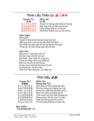 ______________________________________________________________________________________
Tập Thơ Đường Tống Tuyển Dịch Trang 138/290
Ấn bản 3 ngày 7 tháng 11 năm 2017
Thính Liễu Thiền Sư 聽了禪師
Nguyên Tác:
無題
船子噹年返故鄉
沒蹤跡處妙難量
真風遍寄知音者
鐵笛橫吹作散場
Phiên Âm:
Vô Đề
Thuyền tử đương niên phản cố hương
Một tung tích xứ diệu nan lương
Chân phong biến ký tri âm giả
Thiết địch hoành xuy tác tán trường
Dịch Nghĩa:
Không Đề
Người đi thuyền hồi hương trong năm nay
Mất tung tích ở nơi nào kỳ diệu khó biết được
Gió khắp nơi chân thật ghi lại âm thanh của người
Tiếng sáo sắt trầm bổng nghe thổi đó đây
Dịch Thơ:
Thuyền tử về quê năm mới rồi
Mất đâu tung tích bặt tăm hơi
Âm thanh văng vẳng còn trong gió
Tiếng sáo bổng trầm vọng khắp nơi
Năm nay thuyền tử hồi hương
Lạ thay tung tích mất phương trời nào
Âm thanh gió vẫn đón chào
Thiết tiêu trầm bổng len vào khắp nơi.
Thôi Hiệu 崔顥
Nguyên Tác:
黃鶴樓
昔人已乘白雲去
此地空餘黃鶴樓
黃鶴一去不復返
白雲千載空悠悠
晴川曆曆漢陽樹
芳草萋萋鸚鵡洲
日暮鄉關何處是
烟波江上使人愁
Phiên Âm:
Hoàng Hạc Lâu
Tích nhân dĩ thừa hoàng hạc khứ
Thử địa không dư Hoàng Hạc Lâu
Hoàng hạc nhất khứ bất phục phản,
Bạch vân thiên tải không du du
Tình xuyên lịch lịch Hán Dương thụ
Phương thảo thê thê Anh Vũ châu
Nhật mộ hương quan hà xứ thị ?
Yên ba giang thượng sử nhân sầu
Dịch Nghĩa:
Lầu Hoàng Hạc (1)
 