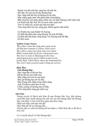 ______________________________________________________________________________________
Tập Thơ Đường Tống Tuyển Dịch Trang 139/290
Ấn bản 3 ngày 7 tháng 11 năm 2017
Người xưa đã cưỡi hạc vàng bay đi mất rồi,
Nơi đây chỉ còn trơ lại lầu Hoàng Hạc
Hạc vàng một khi bay đi không trở lại nữa
Mây trắng ngàn năm vẫn phiêu diêu trên không
Mặt sông lúc trời tạnh, phản chiếu cây cối Hán Dương (2)rõ mồn một
Cỏ thơm trên bãi Anh Vũ (3) mơn mởn xanh tươi
Trời về chiều tối, tự hỏi quê nhà nơi đâu?
Trên sông khói tỏa (4), sóng gợn, khiến người sinh buồn!
(1) Ở phía tây nam thành Vũ Xương
(2) Một địa điểm bên sông Dương Tử tỉnh Hồ Bắc
(3) Khu bãi bến khúc sông thuộc Vũ Xương tỉnh Hồ Bắc
(4) Hơi nước
Yellow Crane Tower
The yellow crane has long since gone away,
All that here remains is yellow crane tower.
The yellow crane once gone does not return,
White clouds drift slowly for a thousand years.
The river is clear in Hanyang by the trees,
And fragrant grass grows thick on parrot isle.
In this dusk, I don't know where my homeland lies,
The river's mist-covered waters bring me sorrow.
Dịch Thơ:
Lầu Hoàng Hạc
Hạc vàng đạo sĩ đã cao bay
Ðể lại lầu trơ nơi chốn này
Mây trắng trôi trôi từ vạn thuở
Bao giờ hoàng hạc trở lui đây
Hán Giang nhô nhấp trong chiều nắng
Anh Vũ thơm xanh rậm cỏ cây
Chiều xuống cố hương nào có thấy
Trên sông khói sóng gợi niềm cay.
Ghi Chú:
Tương truyền Lý Bạch một hôm đi qua Hoàng Hạc Lâu, thấy phong
cảnh hữu tình, muốn phóng bút một vài câu thơ nhưng thấy bài Hoàng
Hạc Lâu khắc ở trên vách bèn ngửa mặt than rằng:
Nhãn tiền hữu cảnh đạo bất đắc
Thôi Hiệu đề thi tại thượng đầu...
(Trước mắt có cảnh mà không thể nói được vì Thôi Hiệu đã có đề thơ ở
trên rồi)
Có 3 truyền thuyết về Lầu Hoàng Hạc:
 