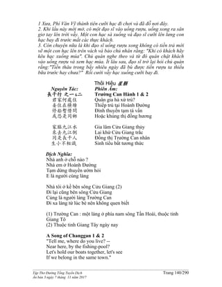 ______________________________________________________________________________________
Tập Thơ Đường Tống Tuyển Dịch Trang 140/290
Ấn bản 3 ngày 7 tháng 11 năm 2017
1 Xưa, Phí Văn Vỹ thành tiên cưỡi hạc đi chơi và đã đỗ nơi đây.
2. Khi lầu này mới mở, có một đạo sĩ vào uống rượu, uống xong ra sân
giơ tay lên trời vẫy. Một con hạc sà xuống và đạo sĩ cưỡi lên lưng con
hạc bay đi trước mắt các thực khách.
3. Còn chuyện nữa là khi đạo sĩ uống rượu xong không có tiền trả mới
vẽ một con hạc lên trên vách và bảo chủ nhân rằng: "Khi có khách hãy
kêu hạc xuống múa". Chủ quán nghe theo và từ đó quán chật khách
vào uống rượu và xem hạc múa. Ít lâu sau, đạo sĩ trở lại hỏi chủ quán
rằng:"Tiền thâu trong bấy nhiêu ngày đã bù được tiền rượu ta thiếu
bữa trước hay chưa?" Rồi cười vẫy hạc xuống cưỡi bay đi.
Thôi Hiệu 崔顥
Nguyên Tác:
長干行 之一&二
君家何處住
妾住在橫塘
停船暫借問
或恐是同鄉
家臨九江水
來去九江側
同是長干人
生小不相識
Phiên Âm:
Trường Can Hành 1 & 2
Quân gia hà xứ trú?
Thiếp trú tại Hoành Đường
Đình thuyền tạm tá vấn
Hoặc khủng thị đồng hương
Gia lâm Cửu Giang thủy
Lai khứ Cửu Giang trắc
Đồng thị Trường Can nhân
Sinh tiểu bất tương thức
Dịch Nghĩa:
Nhà anh ở chỗ nào ?
Nhà em ở Hoành Đường
Tạm dừng thuyền ướm hỏi
E là người cùng làng
Nhà tôi ở kề bên sông Cửu Giang (2)
Đi lại cũng bên sông Cửu Giang
Cùng là người làng Trường Can
Đi xa làng từ lúc bé nên không quen biết
(1) Trường Can : một làng ở phía nam sông Tần Hoài, thuộc tỉnh
Giang Tô
(2) Thuộc tỉnh Giang Tây ngày nay
A Song of Changgan 1 & 2
"Tell me, where do you live? --
Near here, by the fishing-pool?
Let's hold our boats together, let's see
If we belong in the same town."
 