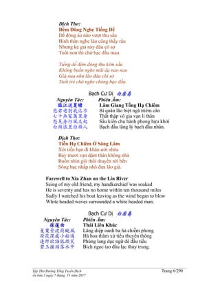 ______________________________________________________________________________________
Tập Thơ Đường Tống Tuyển Dịch Trang 6/290
Ấn bản 3 ngày 7 tháng 11 năm 2017
Dịch Thơ:
Đêm Đông Nghe Tiếng Dế
Dế đông áo não vượt thu sầu
Bình thản nghe lâu cũng thấy rầu
Nhưng kẻ già này đâu có sợ
Tuổi non thì chớ bạc đầu mau.
Tiếng dế đêm đông thu kém sầu
Không buồn nghe mãi dạ nao nao
Già nua như lão đâu chi sợ
Tuổi trẻ chớ nghe chóng bạc đầu.
Bạch Cư Dị 白居易
Nguyên Tác:
臨江送夏瞻
悲君老別我沾巾
七十無家萬里身
愁見舟行風又起
白頭浪里白頭人
Phiên Âm:
Lâm Giang Tống Hạ Chiêm
Bi quân lão biệt ngã triêm cân
Thất thập vô gia vạn lí thân
Sầu kiến chu hành phong hựu khởi
Bạch đầu lãng lý bạch đầu nhân.
Dịch Thơ:
Tiễn Hạ Chiêm Ở Sông Lâm
Xót tiễn bạn đi khăn ướt nhòa
Bảy mươi vạn dặm thân không nhà
Buồn nhìn gió thổi thuyền rời bến
Sóng bạc nhấp nhô đưa lão già.
Farewell to Xia Zhan on the Lin River
Seing of my old friend, my handkerchief was soaked
He is seventy and has no home within ten thousand miles
Sadly I watched his boat leaving as the wind began to blow
White headed waves surrounded a white headed man.
Bạch Cư Dị 白居易
Nguyên Tác:
採蓮曲
菱葉縈波荷颭風
荷花深處小船通
逢郎欲語低頭笑
碧玉搔頭落水中
Phiên Âm:
Thái Liên Khúc
Lăng diệp oanh ba hà chiễm phong
Hà hoa thâm xứ tiểu thuyền thông
Phùng lang dục ngữ đê đầu tiếu
Bích ngọc tao đầu lạc thủy trung.
 