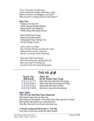______________________________________________________________________________________
Tập Thơ Đường Tống Tuyển Dịch Trang 141/290
Ấn bản 3 ngày 7 tháng 11 năm 2017
"Yes, I live here, by the river;
I have sailed on it many and many a time.
Both of us born in Changgan, you and I!
Why haven't we always known each other?"
Dịch Thơ:
Chàng ở nơi nào tới?
Thiếp sống tại Hoành Ðường
Dừng thuyền cho thiếp hỏi
Thiếp chàng chắc đồng hương.
Nhà tôi bến Cửu Giang
Sông này đi nhiều phen
Cũng người làng Trường Can
Xa quê chẳng ai quen.
Anh ơi anh ở nơi đâu
Em ở Hoành Ðường sau dậu trúc xanh
Dừng thuyền em ngỏ cùng anh
Ðôi ta e có duyên sanh cùng làng.
Nhà anh ở bến Cửu Giang
Ði lên đi xuống dọc ngang nhiều lần
Quê anh cũng ở Trường Can
Xa quê từ nhỏ nên nàng không quen.
Thôi Hộ 崔護
Nguyên Tác:
題都城南莊
去年今日此門中
人面桃花相映紅
人面不知何處去
桃花依舊笑春風
Phiên Âm:
Ðề Đô Thành Nam Trang
Khứ niên kim nhật thử môn trung,
Nhân diện đào hoa tương ánh hồng.
Nhân diện bất tri hà xứ khứ
Ðào hoa y cựu tiếu xuân phong
Dịch Nghĩa:
Viết Về Căn Nhà Phía Nam Thành Đô
Năm ngoái ngày này tại cổng này,
Sắc hồng của mặt người và hoa đào phản chiếu qua lại với nhaụ
Không biết mặt người nay ở phương nào?
Hoa đào vẫn cười cợt với gió xuân như xưa.
A beauty and peach blossoms by Tsui Hu
Last year on this day inside this gate though
 