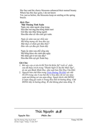 ______________________________________________________________________________________
Tập Thơ Đường Tống Tuyển Dịch Trang 142/290
Ấn bản 3 ngày 7 tháng 11 năm 2017
Her face and the cherry blossoms enhanced their mutual beauty
Where has this face gone, I do not know
Yet, just as before, the blossoms keep on smiling at the spring
breeze.
Dịch Thơ:
Một Thoáng Tình Xuân
Ngày này năm ngoái cổng trong
Hoa đào má ửng đua hồng thắm tươi
Giờ đây nào thấy bóng người
Hoa đào như cũ vẫn cười gió xuân.
Ngày ấy năm xưa tại chốn này
Má hồng tương sắc hoa đào say
Mặt thẹn cố nhân giờ đâu thấy?
Ðào vẫn cợt đùa gió Xuân đây
Ngày ấy năm xưa chỗ cổng này
Má hồng khoe sắc cánh đào ngây
Mỹ nhân giờ ở nơi nào đấy?
Hoa đào bỡn cợt gió Xuân bay.
Ghi Chú:
1. Bài này còn có tên là Đề Tích Sở Kiến Xứ" (viết về chốn
xưa đã thấy) trích trong "Thành Ngữ Cố Sự Đệ Nhất Tập",
do tác giả Bành Minh Huy, nhà xuất bản Hải Hoa Văn Khố.
2. Nguyên bản chữ Hán trong Toàn Đường Thi Khố xài chữ
XUÂN trong câu 4 của bài thơ vì hoa đào chỉ nở vào mùa
xuân mà không nở vào mùa đông. Người thích chữ ĐÔNG
lý luận rằng gió xuân ở Trung Hoa thổi từ hướng đông. Chữ
ĐÔNG đây là hướng đông 東 chứ không phải mùa đông 冬.
Thúc Nguyên 叔原
Nguyên Tác: Phiên Âm:
 