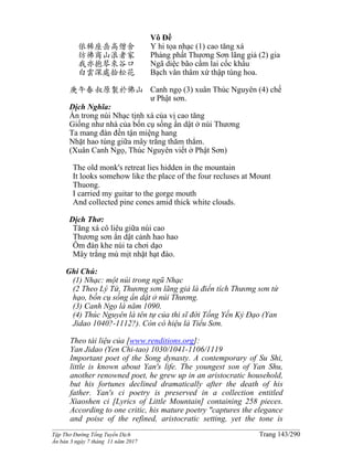 ______________________________________________________________________________________
Tập Thơ Đường Tống Tuyển Dịch Trang 143/290
Ấn bản 3 ngày 7 tháng 11 năm 2017
依稀座岳高僧舍
彷彿商山浪者家
我亦抱琴來谷口
白雲深處拾松花
庚午春叔原製於佛山
Vô Đề
Y hi tọa nhạc (1) cao tăng xá
Phảng phất Thương Sơn lãng giả (2) gia
Ngã diệc bão cầm lai cốc khẩu
Bạch vân thâm xứ thập tùng hoa.
Canh ngọ (3) xuân Thúc Nguyên (4) chế
ư Phật sơn.
Dịch Nghĩa:
Ẩn trong núi Nhạc tịnh xá của vị cao tăng
Giống như nhà của bốn cụ sống ẩn dật ở núi Thương
Ta mang đàn đến tận miệng hang
Nhặt hao tùng giữa mây trắng thăm thẳm.
(Xuân Canh Ngọ, Thúc Nguyên viết ở Phật Sơn)
The old monk's retreat lies hidden in the mountain
It looks somehow like the place of the four recluses at Mount
Thuong.
I carried my guitar to the gorge mouth
And collected pine cones amid thick white clouds.
Dịch Thơ:
Tăng xá cô liêu giữa núi cao
Thương sơn ẩn dật cảnh hao hao
Ôm đàn khe núi ta chơi dạo
Mây trắng mù mịt nhặt hạt đào.
Ghi Chú:
(1) Nhạc: một núi trong ngũ Nhạc
(2 Theo Lý Tứ, Thương sơn lãng giả là điển tích Thương sơn tứ
hạo, bốn cụ sống ẩn dật ở núi Thương.
(3) Canh Ngọ là năm 1090.
(4) Thúc Nguyên là tên tự của thi sĩ đời Tống Yến Kỷ Ðạo (Yan
Jidao 1040?-1112?). Còn có hiệu lả Tiểu Sơn.
Theo tài liệu của [www.renditions.org]:
Yan Jidao (Yen Chi-tao) 1030/1041-1106/1119
Important poet of the Song dynasty. A contemporary of Su Shi,
little is known about Yan's life. The youngest son of Yan Shu,
another renowned poet, he grew up in an aristocratic household,
but his fortunes declined dramatically after the death of his
father. Yan's ci poetry is preserved in a collection entitled
Xiaoshen ci [Lyrics of Little Mountain] containing 258 pieces.
According to one critic, his mature poetry "captures the elegance
and poise of the refined, aristocratic setting, yet the tone is
 