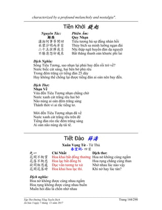 ______________________________________________________________________________________
Tập Thơ Đường Tống Tuyển Dịch Trang 144/290
Ấn bản 3 ngày 7 tháng 11 năm 2017
characterized by a profound melancholy and nostalgia".
Tiền Khởi 錢起
Nguyên Tác:
歸雁
瀟湘何事等閑回
水碧沙明兩岸苔
二十五弦彈夜月
不勝清怨卻飛來
Phiên Âm:
Quy Nhạn
Tiêu tương hà sự đẳng nhàn hồi
Thủy bích sa minh lưỡng ngạn đài
Nhị thập ngũ huyền đàn dạ nguyệt
Bất thăng thanh oán khước phi lai
Dịch Nghĩa:
Sông Tiêu Tương, sao nhạn lại phải bay đến rồi trở về?
Nước biếc cát sáng, hai bên bờ phủ rêu
Trong đêm trăng có tiếng đàn 25 dây
Hay không thể chống lại được tiếng đàn ai oán nên bay đến.
Dịch Thơ:
Nhạn Về
Vừa đến Tiêu Tương nhạn chẳng chờ
Nước xanh cát trắng rêu hai bờ
Não nùng ai oán đêm trăng sáng
Thánh thót vì ai rắc tiếng tơ.
Mới đến Tiêu Tương nhạn đã về
Nước xanh cát trắng rêu trên đê
Tiếng đàn réo rắc đêm trăng sáng
Ai oán não nùng dạ tái tê.
Tiết Đào 薛濤
Xuân Vọng Từ - Tứ Thủ
春望詞- 四首
之一
花開不衕賞
花落不衕悲
欲問相思處
花開花落時
Chi Nhất
Hoa khai bất đồng thưởng
Hoa lạc bất đồng bi
Dục vấn tương tư xứ
Hoa khai hoa lạc thì.
Dịch thơ:
Hoa nở không cùng ngắm
Hoa rụng chẳng cùng than
Nhớ nhau lúc nào vậy
Khi nở hay lúc tàn?
Dịch nghĩa:
Hoa nở không được cùng nhau ngắm
Hoa rụng không được cùng nhau buồn
Muốn hỏi đâu là chốn nhớ nhau
 