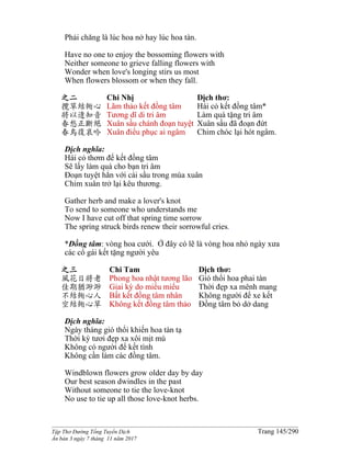 ______________________________________________________________________________________
Tập Thơ Đường Tống Tuyển Dịch Trang 145/290
Ấn bản 3 ngày 7 tháng 11 năm 2017
Phải chăng là lúc hoa nở hay lúc hoa tàn.
Have no one to enjoy the bossoming flowers with
Neither someone to grieve falling flowers with
Wonder when love's longing stirs us most
When flowers blossom or when they fall.
之二
攬草結衕心
將以遺知音
春愁正斷絕
春鳥復哀吟
Chi Nhị
Lãm thảo kết đồng tâm
Tương dĩ di tri âm
Xuân sầu chánh đoạn tuyệt
Xuân điểu phục ai ngâm
Dịch thơ:
Hái cỏ kết đồng tâm*
Làm quà tặng tri âm
Xuân sầu đã đoạn đứt
Chim chóc lại hót ngâm.
Dịch nghĩa:
Hái cỏ thơm để kết đồng tâm
Sẽ lấy làm quà cho bạn tri âm
Đoạn tuyệt hẳn với cái sầu trong mùa xuân
Chim xuân trở lại kêu thương.
Gather herb and make a lover's knot
To send to someone who understands me
Now I have cut off that spring time sorrow
The spring struck birds renew their sorrowful cries.
*Đồng tâm: vòng hoa cưới. Ở đây có lẽ là vòng hoa nhỏ ngày xưa
các cô gái kết tặng người yêu
之三
風花日將老
佳期猶渺渺
不結衕心人
空結衕心草
Chi Tam
Phong hoa nhật tương lão
Giai kỳ do miểu miểu
Bất kết đồng tâm nhân
Không kết đồng tâm thảo
Dịch thơ:
Gió thổi hoa phai tàn
Thời đẹp xa mênh mang
Không người để xe kết
Đồng tâm bỏ dở dang
Dịch nghĩa:
Ngày tháng gió thổi khiến hoa tàn tạ
Thời kỳ tươi đẹp xa xôi mịt mù
Không có người để kết tình
Không cần làm các đồng tâm.
Windblown flowers grow older day by day
Our best season dwindles in the past
Without someone to tie the love-knot
No use to tie up all those love-knot herbs.
 