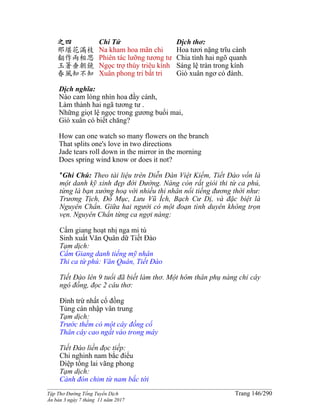______________________________________________________________________________________
Tập Thơ Đường Tống Tuyển Dịch Trang 146/290
Ấn bản 3 ngày 7 tháng 11 năm 2017
之四
那堪花滿枝
翻作兩相思
玉箸垂朝鏡
春風知不知
Chi Tứ
Na kham hoa mãn chi
Phiên tác lưỡng tương tư
Ngọc trợ thùy triêu kính
Xuân phong tri bất tri
Dịch thơ:
Hoa tươi nặng trĩu cành
Chia tình hai ngõ quanh
Sáng lệ tràn trong kính
Gió xuân ngơ có đành.
Dịch nghĩa:
Nào cam lòng nhìn hoa đầy cành,
Làm thành hai ngã tương tư .
Những giọt lệ ngọc trong gương buổi mai,
Gió xuân có biết chăng?
How can one watch so many flowers on the branch
That splits one's love in two directions
Jade tears roll down in the mirror in the morning
Does spring wind know or does it not?
*Ghi Chú: Theo tài liệu trên Diễn Đàn Việt Kiếm, Tiết Đào vốn là
một danh kỹ xinh đẹp đời Đường. Nàng còn rất giỏi thi từ ca phú,
từng là bạn xướng hoạ với nhiều thi nhân nổi tiếng đương thời như:
Trương Tịch, Đỗ Mục, Lưu Vũ Ích, Bạch Cư Dị, và đặc biệt là
Nguyên Chẩn. Giữa hai người có một đoạn tình duyên không trọn
vẹn. Nguyên Chẩn từng ca ngợi nàng:
Cẩm giang hoạt nhị nga mi tú
Sinh xuất Văn Quân dữ Tiết Đào
Tạm dịch:
Cẩm Giang danh tiếng mỹ nhân
Thi ca từ phú: Văn Quân, Tiết Đào
Tiết Đào lên 9 tuổi đã biết làm thơ. Một hôm thân phụ nàng chỉ cây
ngô đồng, đọc 2 câu thơ:
Đình trừ nhất cổ đồng
Tủng cán nhập vân trung
Tạm dịch:
Trước thềm có một cây đồng cổ
Thân cây cao ngất vào trong mây
Tiết Đào liền đọc tiếp:
Chi nghinh nam bắc điểu
Diệp tống lai vãng phong
Tạm dịch:
Cành đón chim từ nam bắc tới
 