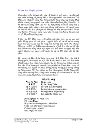 ______________________________________________________________________________________
Tập Thơ Đường Tống Tuyển Dịch Trang 147/290
Ấn bản 3 ngày 7 tháng 11 năm 2017
Lá tiễn đưa làn gió lại qua.
Cha nàng nghe hai câu thơ này rất buồn vì thấy nàng, tuy thi phú
vẹn toàn, nhưng có phong khí lả lơi ong bướm. Anh hoa của Tiết
Đào sớm phát tiết cũng báo hiệu một đời hồng nhan đa truân. Quả
nhiên sau này nàng phải dấn thân vào chốn thanh lâu. Tiết Đào có
tài thi văn nhưng sanh vào một xã hội phong kiến bất công với 2
chuẩn mực khác nhau: cùng một phong thái nhưng với người nam
thì cho là hào hoa phong nhã, nhưng với phụ nữ lại cho là lả lơi
ong bướm. Nên cuối cùng nàng chỉ có một con đường là làm một
ca kỹ. Thật đáng tội nghiệp!
Ý thơ của Tiết Đào trong Chi Nhất khá phức tạp... có sự đan cài
giữa không gian và thời gian... người thiếu nữ tự hỏi mình, trong
tiềm thức của nàng, đâu là vùng trời thương nhớ dành cho chàng.
Nàng tự trả lời: đó là khi hoa nở hoa tàn. Cánh hoa sớm nở tối tàn
hay chính kiếp hồng nhan bạc mệnh của Tiết Đào. Nàng sẽ nhớ đến
người thương khi đang buổi xuân thì và cả khi nhan sắc đã tàn
phai.
Tuy nhiên, ở đây có thể hiểu theo một cách khác hơn: câu thứ 4
không phải là câu trả lời. Cả câu 3 và 4 mới là một câu hỏi hoàn
chỉnh: Muốn hỏi rằng ở chốn tương tư ấy, lúc nào sẽ là lúc hoa nở
hoa tàn. Người con gái mơ ước rằng ở chân trời của hoài vọng và
nhớ mong, hai người sẽ được tương phùng trong giấc mộng tương
tư. Nàng muốn biết bao giờ là lúc hoa tàn hoa nở, để đôi lứa có thể
cùng nhau thưởng hoa, cùng nhau thương tiếc cảnh hoa tàn cho hả
nỗi nhớ nhung da diết của thực tại đau buồn.
Tiết Đào薛濤
Nguyên Tác:
鴛鴦草
綠英滿香砌
兩兩鴛鴦小
但娛春日長
不管秋風早
Phiên Âm:
Uyên Ương Thảo
Lục anh mãn hương thế
Lưỡng lưỡng uyên ương tiểu
Đãn ngu xuân nhật trường
Bất quản thu phong tảo
Dịch Nghĩa: Vi Nhất Tiếu
Cỏ Uyên Ương
Hoa cỏ xanh hương thơm khắp thềm
Chấp chới như đôi uyên ương nhỏ
Chỉ vui ngày xuân dài
Đâu sợ gió thu sớm.
 