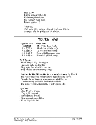 ______________________________________________________________________________________
Tập Thơ Đường Tống Tuyển Dịch Trang 148/290
Ấn bản 3 ngày 7 tháng 11 năm 2017
Dịch Thơ:
Hương hoa quyện bên lề
Uyên ương tình đê mê
Chỉ vui ngày xuân thắm
Đâu sợ gió thu về.
Ghi Chú:
Nhìn xuân khắp nơi vạn vật xanh tươi, mấy kẻ hữu
tình nghĩ đến thu gió bụi tan tát héo tàn.
Tiết Tắc 薛稷
Nguyên Tác:
秋朝覽鏡
客心驚落木
夜坐聽秋風
朝日看容鬢
生涯在鏡中
Phiên Âm:
Thu Triêu Lãm Kính
Khách tâm kinh lạc mộc
Dạ tọa thính thu phong
Triêu nhật khán dung mấn
Sinh nhai tại kính trung.
Dịch Nghĩa:
Khách lo ngại thấy cây rụng lá
Ðêm ngồi nghe gió thu thổi
Sáng ngày nhìn vẻ mặt và mái tóc
Thấy rõ cuộc sinh nhai trong kiếng.
Looking In The Mirror On An Autumn Morning By Xue Ji
The visitor had some concern about trees shedding leaves
At night, he sat listening to the autumn wind blowing
In the morning, he looked at his face and hair
The mirror reflected the reality of a struggling life.
Dịch Thơ:
Sáng Thu Soi Gương
Lòng sợ lá vàng rơi
Ðêm nghe gió thu thổi
Sáng nhìn mặt trong kiếng
Rõ rệt thấy cuộc đời.
 