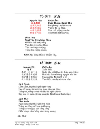 ______________________________________________________________________________________
Tập Thơ Đường Tống Tuyển Dịch Trang 149/290
Ấn bản 3 ngày 7 tháng 11 năm 2017
Tô Đĩnh 苏挺
Nguyên Tác:
汾上驚秋
北風吹白雲
萬里渡河汾
心緒逢搖落
秋聲不可聞
Phiên Âm:
Phần Thượng Kinh Thu
Bắc phong xuy bạch vân
Vạn lý độ Hà Phần
Tâm chữ phùng dao lạc
Thu thanh bất khả văn.
Dịch Thơ:
Ngại Thu Trên Sông Phần
Gió bấc thổi mây trắng
Vạn dặm trên sông Phần
Tâm tư đang trĩu nặng
Tiếng thu chẳng ân cần.
Ghi Chú: Sông Phần ở Thiểm Tây.
Tô Thức 苏軾
Nguyên Tác:
春宵
春宵一刻值千金
花有清香月有陰
歌管樓台聲細細
秋千院落夜沈沈
Phiên Âm:
Xuân Tiêu
Xuân tiêu nhất khắc trị thiên kim (câm)
Hoa hữu thanh hương nguyệt hữu âm
Ca quản lâu đài thanh tế tế
Thu thiên viện lạc dạ trầm trầm.
Dịch Nghĩa:
Đêm xuân, một khắc giá ngàn vàng
Hoa có hương thơm trong lành, trăng có bóng
Tiếng hát, tiếng sáo từ các lâu đài nghe dìu dặt
Bay lên, rơi xuống trong sân giữa đêm khuya thanh vắng.
Dịch Thơ:
Đêm Xuân
Ngàn vàng một khắc giá đêm xuân
Trăng tỏa bóng mờ hoa nhả hương
Tiếng sáo tiếng ca còn vẳng vẳng
Giữa khuya trầm bổng sầu vương vương.
Ghi Chú:
 