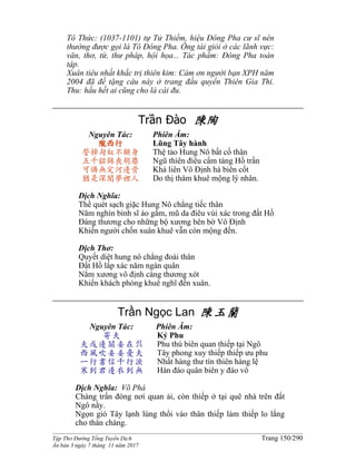______________________________________________________________________________________
Tập Thơ Đường Tống Tuyển Dịch Trang 150/290
Ấn bản 3 ngày 7 tháng 11 năm 2017
Tô Thức: (1037-1101) tự Tử Thiềm, hiệu Đông Pha cư sĩ nên
thường được gọi là Tô Đông Pha. Ông tài giỏi ở các lãnh vực:
văn, thơ, từ, thư pháp, hội họa... Tác phẩm: Đông Pha toàn
tập.
Xuân tiêu nhất khắc trị thiên kim: Cám ơn người bạn XPH năm
2004 đã đề tặng câu này ở trang đầu quyển Thiên Gia Thi.
Thu: hầu hết ai cũng cho là cái đu.
Trần Đào 陳陶
Nguyên Tác:
隴西行
誓掃匈奴不顧身
五千貂錦喪胡塵
可憐無定河邊骨
猶是深閨夢裡人
Phiên Âm:
Lũng Tây hành
Thệ tảo Hung Nô bất cố thân
Ngũ thiên điêu cẩm táng Hồ trần
Khả liên Vô Định hà biên cốt
Do thị thâm khuê mộng lý nhân.
Dịch Nghĩa:
Thề quét sạch giặc Hung Nô chẳng tiếc thân
Năm nghìn binh sĩ áo gấm, mũ da điêu vùi xác trong đất Hồ
Đáng thương cho những bộ xương bên bờ Vô Định
Khiến người chốn xuân khuê vẫn còn mộng đến.
Dịch Thơ:
Quyết diệt hung nô chẳng đoái thân
Đất Hồ lấp xác năm ngàn quân
Nắm xương vô định càng thương xót
Khiến khách phòng khuê nghĩ đến xuân.
Trần Ngọc Lan 陳玉蘭
Nguyên Tác:
寄夫
夫戍邊關妾在呉
西風吹妾妾憂夫
一行書信千行淚
寒到君邊衣到無
Phiên Âm:
Ký Phu
Phu thú biên quan thiếp tại Ngô
Tây phong xuy thiếp thiếp ưu phu
Nhất hàng thư tín thiên hàng lệ
Hàn đáo quân biên y đáo vô
Dịch Nghĩa: Võ Phá
Chàng trấn đóng nơi quan ải, còn thiếp ở tại quê nhà trên đất
Ngô nầy.
Ngọn gió Tây lạnh lùng thổi vào thân thiếp làm thiếp lo lắng
cho thân chàng.
 
