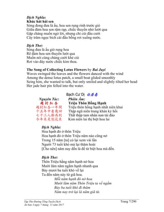 ______________________________________________________________________________________
Tập Thơ Đường Tống Tuyển Dịch Trang 7/290
Ấn bản 3 ngày 7 tháng 11 năm 2017
Dịch Nghĩa:
Khúc hát hái sen
Sóng đong đưa lá ấu, hoa sen rung rinh trước gió
Giữa đám hoa sen rậm rạp, chiếc thuyền nhỏ lướt qua
Gặp chàng muốn ngỏ lời, nhưng chỉ cúi đầu cười
Cây trâm ngọc bích cài đầu bỗng rơi xuống nước.
Dịch Thơ:
Sóng đưa lá ấu gió rung hoa
Rẽ đám hoa sen thuyền lưót qua
Muốn nói cùng chàng cười khẻ cúi
Rơi vào đáy nước chiếc kim thoa.
The Song of Collecting Lotus Flowers by Bai Juyi
Waves swinged the leaves and the flowers danced with the wind
Among the dense lotus patch, a small boat glided smoothly
Seing him, she wanted to talk, but only smiled and slightly tilted her head
Her jade hair pin felled into the water.
Bạch Cư Dị 白居易
Nguyên Tác:
趙 村 紅 杏
趙村紅杏一年開
十五年中看幾回
七十三人難再到
今年來是別花來
Phiên Âm:
Triệu Thôn Hồng Hạnh
Triệu thôn hồng hạnh nhất niên khai
Thập ngũ niên trung khán kỷ hồi
Thất thập tam nhân nan tái đáo
Kim niên lai thị biệt hoa lai
Dịch Nghĩa:
Hoa hạnh đỏ ở thôn Triệu
Hoa hạnh đỏ ở thôn Triệu năm nào cũng nở
Trong 15 năm [ta] có lại xem vài lần
Người 73 tuổi khó mà lại thăm hoài
[Cho nên] năm nay đến là để từ biệt hoa mà đến.
Dịch Thơ:
Thôn Triệu hằng năm hạnh nở hoa
Mười lăm năm ngắm hạnh nhanh qua
Bảy mươi ba tuổi khó về lại
Ta đến năm này từ giã hoa.
Mỗi năm hạnh đỏ nở hoa
Mười lăm năm Thôn Triệu ta về ngắm
Bảy ba tuổi khó đi thăm
Năm nay trở lại là năm giã từ.
 