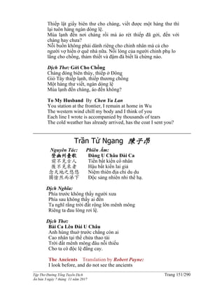 ______________________________________________________________________________________
Tập Thơ Đường Tống Tuyển Dịch Trang 151/290
Ấn bản 3 ngày 7 tháng 11 năm 2017
Thiếp lật giấy biên thư cho chàng, viết được một hàng thư thì
lại tuôn hàng ngàn dòng lệ.
Mùa lạnh đến nơi chàng rồi mà áo rét thiếp đã gởi, đến với
chàng hay chưa?
Nỗi buồn không phải dành riêng cho chinh nhân mà cả cho
người vợ hiền ở quê nhà nữa. Nỗi lòng của người chinh phụ lo
lắng cho chồng, thảm thiết và đậm đà biết là chừng nào.
Dịch Thơ: Gởi Cho Chồng
Chàng đóng biên thùy, thiếp ở Đông
Gió Tây thiếp lạnh, thiếp thương chồng
Một hàng thư viết, ngàn dòng lệ
Mùa lạnh đến chàng, áo đến không?
To My Husband By Chen Yu Lan
You station at the frontier, I remain at home in Wu
The western wind chill my body and I think of you
Each line I wrote is accompanied by thousands of tears
The cold weather has already arrived, has the coat I sent you?
Trần Tử Ngang 陳子昂
Nguyên Tác:
登幽州臺歌
前不見古人
後不見來者
念天地之悠悠
獨愴然而涕下
Phiên Âm:
Ðăng U Châu Ðài Ca
Tiền bất kiến cổ nhân
Hậu bất kiến lai giả
Niệm thiên địa chi du du
Ðộc sảng nhiên nhi thế hạ.
Dịch Nghĩa:
Phía trước không thấy người xưa
Phía sau không thấy ai đến
Ta nghĩ rằng trời đất rộng lớn mênh mông
Riêng ta đau lòng rơi lệ.
Dịch Thơ:
Bài Ca Lên Ðài U Châu
Anh hùng thuở trước chẳng còn ai
Cao nhân tại thế chửa thao tài
Trời đất mênh mông đâu nỗi thiếu
Cho ta cô độc lệ đắng cay.
The Ancients Translation by Robert Payne:
I look before, and do not see the ancients
 