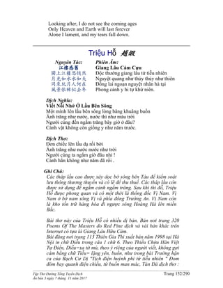 ______________________________________________________________________________________
Tập Thơ Đường Tống Tuyển Dịch Trang 152/290
Ấn bản 3 ngày 7 tháng 11 năm 2017
Looking after, I do not see the coming ages
Only Heaven and Earth will last forever
Alone I lament, and my tears fall down.
Triệu Hỗ 趙嘏
Nguyên Tác:
江樓感舊
獨上江樓思悄然
月光如水水如天
同來玩月人何在
風景依稀似去年
Phiên Âm:
Giang Lâu Cảm Cựu
Độc thướng giang lâu tứ tiễu nhiên
Nguyệt quang như thủy thủy như thiên
Đồng lai ngoạn nguyệt nhân hà tại
Phong cảnh y hi tự khứ niên.
Dịch Nghĩa:
Viết Nỗi Nhớ Ở Lầu Bên Sông
Một mình lên lầu bên sông lòng bâng khuâng buồn
Ánh trăng như nước, nước thì như màu trời
Người cùng đến ngắm trăng bây giờ ở đâu?
Cảnh vật không còn giống y như năm trước.
Dịch Thơ:
Đơn chiếc lên lầu dạ rối bời
Ánh trăng như nước nước như trời
Người cùng ta ngắm giờ đâu nhỉ !
Cảnh hẳn không như năm đã rồi .
Ghi Chú:
Các tháp lầu cao được xây dọc bờ sông bên Tàu để kiểm soát
lưu thông thương thuyền và có lẽ để thu thuế. Các tháp lầu còn
được sử dụng để ngắm cảnh ngắm trăng. Sau khi thi đỗ, Triệu
Hỗ đưọc phong quan và có một thời là thống đốc Vị Nam. Vị
Nam ở bờ nam sông Vị và phía đông Trường An. Vị Nam còn
là kho tồn trữ hàng hóa đi ngược sông Hoàng Hà lên miền
Bắc.
Bài thơ này của Triệu Hỗ có nhiều dị bản. Bản nơi trang 320
Poems Of The Masters do Red Pine dịch và vài bản khác trên
Internet có tựa là Giang Lâu Hữu Cảm.
Bài đăng nơi trang 113 Thiên Gia Thi xuất bản năm 1998 tại Hà
Nội in chữ Diễu trong câu 1 chữ 6. Theo Thiều Chửu Hán Việt
Tự Điển, Diễu=xa tít mù, theo ý riêng của người viết, không gợi
cảm bằng chữ Tiễu= lặng yên, buồn, như trong bài Trường hận
ca của Bạch Cư Dị "Tịch điện huỳnh phi tứ tiễu nhiên " Đom
đóm bay quanh điện chiều, tứ buồn man mác, Tản Đà dịch thơ :
 
