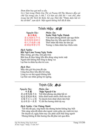 ______________________________________________________________________________________
Tập Thơ Đường Tống Tuyển Dịch Trang 153/290
Ấn bản 3 ngày 7 tháng 11 năm 2017
Đom đóm bay gợi mối u sầu.
Cả 2 bài trong Thiên Gia Thi và Poems Of The Masters đều xài
chữ Tại trong câu 3 chữ 7. Có bản xài chữ Xứ = nơi chỗ, như
trong bài Đề Tích Sở Kiến Xứ của Thôi Hộ "Nhân diện bất tri
hà xứ khứ", tạm dịch: Mặt người không biết đã đi đâu.
Trình Hiệu 程顥
Nguyên Tác:
春日偶成
雲淡風輕近午天
傍花隨柳過前川
時人不識餘心樂
將謂偷閑學少年
Phiên Âm:
Xuân Nhật Ngẫu Thành
Vân đạm phong khinh cận ngọ thiên
Bàng hoa tùy liễu quá tiền xuyên
Thời nhân bất thức dư tâm lạc
Tương vị thâu nhàn học thiếu niên
Dịch Nghĩa:
Bất Ngờ Làm Trong Ngày Xuân
Mây mỏng, gió nhẹ, trời gần trưa
Bên hoa đi theo hàng liễu đến dòng sông trước mặt
Người đời không biết lòng ta đang vui
Lại bảo ta nhàn hạ như trẻ con.
Dịch Thơ:
Mây nhẹ gió hiu trưa đã cận
Cùng hoa theo liễu đến bờ sông
Lòng ta vui thú người không biết
Lại bảo sao nhàn giống trẻ ngông.
Trịnh Cốc 鄭谷
Nguyên Tác:
十月菊
節去蜂愁蝶不知
曉庭還繞折殘枝
自緣今日人心別
未必秋香一夜衰
Phiên Âm:
Thập Nguyệt Cúc
Tiết khứ phong sầu điệp bất tri
Hiểu đình hoàn nhiễu chiết tàn chi
Tự duyên kim nhựt nhơn tâm biệt
Vị tất thu hương nhứt dạ suy
Dịch Nghĩa: Cúc Tháng Mười
Tiết thu đã qua, ong buồn rầu nhưng bướm không hay biết
Nên sáng sớm đã nhởn nhơ ngoài vườn giữa các cành trơ trọi.
Do duyên số, ngày hôm nay cúc phải cách biệt lòng người
Nhưng không ắt hẳn hương thu đã phai mờ qua đêm.
 