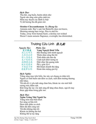 ______________________________________________________________________________________
Tập Thơ Đường Tống Tuyển Dịch Trang 154/290
Ấn bản 3 ngày 7 tháng 11 năm 2017
Dịch Thơ:
Thu hết, ong buồn, bướm nhởn nhơ
Ngoài sân sáng sớm giữa cành trơ.
Hôm nay duyên cúc đành ly biệt
Vị tất hương thu đã giảm mờ.
October Chrysanthemum By Zheng Gu
Autumn ends. Bee’s sad, but Butterfly does not know,
Morning among bare twigs, flies to and fro.
Today, away from human heart, a destiny not wished
Doesn’t mean autumn flagrance, overnight, has diminished.
Trương Cửu Linh 張九齡
Nguyên Tác:
望月懷遠
海上生明月
天涯共此時
情人怨遙夜
竟夕起相思
滅燭憐光滿
披衣覺露滋
不堪盈手贈
還寢夢佳期
Phiên Âm:
Vọng Nguyệt Hoài Viễn
Hải thượng sinh minh nguyệt
Thiên nhai cộng thử thì
Tình nhân oán dao dạ
Cánh tịch khởi tương tư
Diệt chúc lân quang mãn
Phi y giác lộ ti
Bất kham doanh thủ tặng
Hoàn tẩm mộng giai kỳ
Dịch Nghĩa:
Trăng sáng mọc trên biển, lúc này soi chung cả chân trời.
Người có tình buồn oán đêm xa cách, suốt đêm trường thương
nhớ nhau.
Tắt nến đi vì yêu ánh sáng chan hòa, khoác áo vào mới biết
sương móc thấm ướt.
Khó lòng lấy tay vốc ánh sáng để tặng nhau được, ngủ đi may
được gặp nhau trong giấc mơ.
Dịch Thơ:
Ngắm Trăng Nhớ Người Xa
Trăng tròn trên biển khơi
Soi sáng cả bầu trời
Ðem tình nhân xa cách
Ðêm dài đến cùng nơi
Tắt đèn không tăm tối
Khoác áo không ấm hơi
Không thể tự tay tặng
 