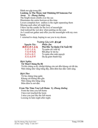 ______________________________________________________________________________________
Tập Thơ Đường Tống Tuyển Dịch Trang 155/290
Ấn bản 3 ngày 7 tháng 11 năm 2017
Ðành mơ gặp trong đời.
Looking At The Moon And Thinking Of Someone Far
Away By Zhang Jiuling
The bright moon climbs over the sea
Illuminates the entire horizon at this time.
Lovers complain how endless is the night separating them
Missing each other all night long.
I blew out the candle for the love of moonlight
And realized the wet dew when putting on the coat.
As I could not gather and offer you the moonlight with my own
hands,
I returned to sleep, hoping to see you in my dream.
Trương Cửu Linh 張九齡
Nguyên Tác:
賦得自君之出矣
自君之出矣
不復理殘機
思君如滿月
夜夜減清輝
Phiên Âm:
Phú Đắc Tự Quân Chi Xuất Hỹ
Tự quân chi xuất hỹ
Bất phục lý tàn ky
Tư quân như mãn nguyệt
Dạ dạ giảm thanh huy
Dịch Nghĩa:
Từ Thuở Chàng Ra Ði
Từ khi chàng ra đi, (thiếp) không còn mó đến khung cửi đã tàn.
Nhớ chàng như vầng trăng đầy, đêm đêm hao dần vành sáng.
Dịch Thơ:
Từ lúc chàng tòng quân
Khung cửi không đến gần
Nhớ chàng như trăng sáng
Đêm đêm lu mờ dần.
From The Time You Left Home By Zhang Jiuling
From the time you left home
I have not touched the loom
I miss you just like the full moon
Loosing its halo night after night.
 