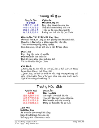 ______________________________________________________________________________________
Tập Thơ Đường Tống Tuyển Dịch Trang 156/290
Ấn bản 3 ngày 7 tháng 11 năm 2017
Trương Hỗ 張祜
Nguyên Tác:
題金陵渡
金陵新渡小山樓
一宿行人自可愁
潮落夜江斜月裏
兩三星火是瓜州
Phiên Âm:
Đề Kim Lăng Độ
Kim Lăng tân độ tiểu sơn lâu
Nhất túc hành nhân tự khả sầu
Triều lạc dạ giang tà nguyệt lý
Lưỡng tam tinh hỏa thị Qua Châu
Dịch Nghĩa: Viết Về Bến Đò Kim Lăng
Ở bến đò mới Kim Lăng có một gác trọ nhỏ dưới chân núi.
Qua đêm ở đây không ai không cảm thấy nhớ nhà.
Thủy triều xuống thấp, trăng sắp lặn.
[Bên kia sông], nơi có ánh lửa, là bến đò Qua Châu.
Dịch Thơ:
Kim Lăng bến nước có sơn lầu
Đến ở mỗi lần cảm thấy sầu
Buổi tối nước ròng trăng nghiêng ánh
Vài ba đóm lửa đó Qua Châu.
Chú Thích:
1.Kim Lăng độ, tên bến đó thời cổ, nay là bến Tây Tứ, thuộc
huyên Trấn Giang, tỉnh Giang Tô.
2.Qua Châu, tên bến đò trên bờ bắc sông Trường Giang, đối
diện với bến Kim Lăng ở bờ nam sông này. Nay thuộc huyện
Nghi Chinh cũng tỉnh Giang Tô.
Trương Húc 張旭
Nguyên Tác:
桃花谿
隱隱飛橋隔野煙
石磯西畔問漁船
桃花盡日隨流水
洞在清谿何處邊
Phiên Âm:
Đào Hoa Khê
Ẩn ẩn phi kiều cách dã yên
Thạch ky tây bạn vấn ngư thuyền
Đào hoa tận nhật tùy lưu thủy
Động tại thanh khê hà xứ biên
Dịch Thơ:
Suối Hoa Đào
Ẩn hiện cầu treo trong khói đồng
Đứng trên thềm đá hỏi ngư ông
Suốt ngày trôi nổi đào theo nước
 