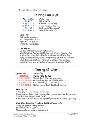 ______________________________________________________________________________________
Tập Thơ Đường Tống Tuyển Dịch Trang 157/290
Ấn bản 3 ngày 7 tháng 11 năm 2017
Động ở bên nào dòng suối trong.
Trương Hựu 張祐
Nguyên Tác:
何 滿 子
故 國 三 千 里
深 宮 二 十 年
一 聲 何 滿 子
雙 淚 落 君 前
Phiên Âm:
Hà Mãn Tử
Cố quốc tam thiên lý
Thâm cung nhị thập niên
Nhất thanh "Hà mãn tử"
Song lệ lạc quân tiền
Dịch Thơ:
Quê nhà ba ngàn dặm
Vào cung hai mươi năm
Nghe bài “Hà mãn tử”
Trước vua mắt lệ đằm.
Chú Thích:
Hà mãn tử (何滿子) là tên một bài hát.
Niên hiệu Khai Nguyên đời Đường, một kỹ nữ ở Thương Châu
bị tội tử hình dâng khúc Hà mãn tử nầy cho vua để xin chuộc
mạng, nhưng cuối cùng cũng không khỏi bị tội chết. Về sau điệu
ca ấy được lưu hành rộng rãi, nhất là đời Tống đã trở thành
một thể tài của loại ca từ được yêu chuộng trong các kỹ viện.
Trương Kế 張繼
Nguyên Tác:
楓橋夜泊
月落烏啼霜滿天
江楓漁火對愁眠
姑蘇城外寒山寺
夜半鐘聲到客船
Phiên Âm:
Phong Kiểu Dạ Bạc
Nguyệt lạc ô đề sương mãn thiên
Giang phong ngư hỏa đối sầu miên
Cô Tô thành ngoại Hàn Sơn tự
Dạ bán chung thanh đáo khách thuyền
Dịch Nghĩa:
Trăng lặn, quạ kêu, sương phủ đầy trời
Trong giấc mơ buồn có cây phong ở bến sông và ngọn lửa thuyền chài
Chùa Hàn San ở ngoại thành Cô Tô
Nửa đêm khách trên thuyền tới nghe thấy tiếng chuông chùa ngân vang
Dịch Thơ: Đậu Ghe Qua Đêm Tại Bến Phong Kiều
Trăng lặn quạ kêu sương phủ mờ
Ðèn chài leo lét rặng phong mơ
Nửa đêm chuông vọng từ thành ngoại
 