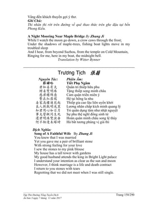 ______________________________________________________________________________________
Tập Thơ Đường Tống Tuyển Dịch Trang 158/290
Ấn bản 3 ngày 7 tháng 11 năm 2017
Vẳng đến khách thuyền gợi ý thơ.
Ghi Chú:
Thi nhân thi rớt trên đường về quê thao thức trên ghe đậu tại bến
Phong Kiều.
A Night Mooring Near Maple Bridge By Zhang Ji
While I watch the moon go down, a crow caws through the frost;
Under the shadows of maple-trees, fishing boat lights move in my
troubled sleep
And I hear, from beyond Suzhou, from the temple on Cold Mountain,
Ringing for me, here in my boat, the midnight bell.
Translation by Witter Bynner
Trương Tịch 張籍
Nguyên Tác:
節婦吟
君知妾有夫
贈妾雙明珠
感君纏綿意
繫在紅羅襦
妾家高樓連苑起
良人執戟明光里
知君用心如日月
事夫誓擬同生死
還君明珠雙淚垂
何不相逢未嫁時
Phiên Âm:
Tiết Phụ Ngâm
Quân tri thiếp hữu phu
Tặng thiếp song minh châu
Cảm quân triền miên ý
Hệ tại hồng la nhu
Thiếp gia cao lâu liên uyển khởi
Lương nhân chấp kích minh quang lý
Tri quân dụng tâm như nhật nguyệt
Sự phu thệ nghĩ đồng sinh tử
Hoàn quân minh châu song lệ thùy
Hà bất tương phùng vị giá thì
Dịch Nghĩa:
Song of A Faithful Wife By Zhang Ji
You knew that I was married
Yet you gave me a pair of brilliant stone
With strong feeling for your love
I sew the stones to my pink blouse
My house has a tall tower with gardens
My good husband attends the king in Bright Light palace
I understand your intention as clear as the sun and moon
However, I think marriage is a life and death contract
I return to you stones with tears
Regretting that we did not meet when I was still single.
 