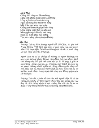 ______________________________________________________________________________________
Tập Thơ Đường Tống Tuyển Dịch Trang 159/290
Ấn bản 3 ngày 7 tháng 11 năm 2017
Dịch Thơ:
Chàng biết rằng em đã có chồng
Nặng tình chàng tặng ngọc xanh trong
Lòng ai đoái nghĩ em trân trọng
Ngọc cất nâng niu dưới yếm hồng
Nhà ở lầu cao trong ngự uyển
Chồng em làm tướng cạnh sân rồng
Lòng chàng chân thật xin ghi nhớ
Nhưng phận gái đây chỉ một lòng
Hoàn lại minh châu mắt ướt lệ
Tiếc sao chẳng gặp ngày còn không.
Ghi Chú:
Trương Tịch tự Văn Xương, người đất Tô-Châu, thi gia thời
Trung Đường (766-827), đậu Tiến sĩ dưới triều vua Đức Tông,
năm 799, được Hàn Dũ tiến cử làm Quốc tử bác sĩ, cuối cùng
lên đến chức Quốc tử tư nghiệp.
Người đàn bà đã có chồng rồi nhưng có người thương yêu,
tặng cho hai hạt châu. Bà rất cảm động tình yêu được dành
cho nhưng chỉ biết giữ tình cảm này tại áo lót (ngụ ý giữ kín
trong lòng- hồng: màu đỏ, la: tơ mỏng, may thành áo, nhu: áo
lót, yếm). Nhưng vì tiết nghĩa với chồng, đã cùng thề sống chết
bên nhau nên bà phải tuôn nước mắt (lệ thùy) mà hoàn trả lại
hai hạt minh châu; trong luyến tiếc rằng sao không gặp trước
khi xuất giá!”
Trương Tịch thi vị hóa nết na của một người đàn bà đã có
chồng, không thể lấy thêm người chồng thứ hai; giống như việc
ông từ chối không nhận lễ vật, không làm tôi cho Lý sư cổ
được vì ông không thể thờ hai chúa (lòng trung thời xưa).
 