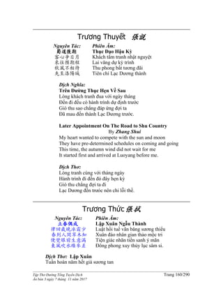 ______________________________________________________________________________________
Tập Thơ Đường Tống Tuyển Dịch Trang 160/290
Ấn bản 3 ngày 7 tháng 11 năm 2017
Trương Thuyết 張說
Nguyên Tác:
蜀道後期
客心爭日月
來往預期程
秋風不相待
先至洛陽城
Phiên Âm:
Thục Ðạo Hậu Kỳ
Khách tâm tranh nhật nguyệt
Lai vãng dự kỳ trình
Thu phong bất tương đãi
Tiên chí Lạc Dương thành
Dịch Nghĩa:
Trên Ðường Thục Hẹn Về Sau
Lòng khách tranh đua với ngày tháng
Ðến đi đếu có hành trình dự định trước
Gió thu sao chẳng đáp ứng đợi ta
Ðã mau đến thành Lạc Dương trước.
Later Appointment On The Road to Shu Country
By Zhang Shui
My heart wanted to compete with the sun and moon
They have pre-determined schedules on coming and going
This time, the autumn wind did not wait for me
It started first and arrived at Luoyang before me.
Dịch Thơ:
Lòng tranh cùng với tháng ngày
Hành trình đi đến đó đây hẹn kỳ
Gió thu chẳng đợi ta đi
Lạc Dương đến trưóc nên chi lỗi thề.
Trương Thức張拭
Nguyên Tác:
立春偶成
律回歲晚冰霜少
春到人間草木知
便覺眼前生意滿
東風吹水綠參差
Phiên Âm:
Lập Xuân Ngẫu Thành
Luật hồi tuế vãn băng sương thiểu
Xuân đáo nhân gian thảo mộc tri
Tiện giác nhãn tiền sanh ý mãn
Đông phong xuy thủy lục sâm si.
Dịch Thơ: Lập Xuân
Tuần hoàn năm hết giá sương tan
 