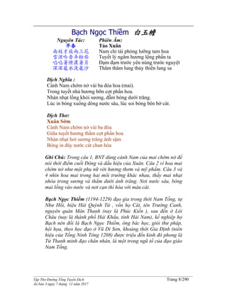 ______________________________________________________________________________________
Tập Thơ Đường Tống Tuyển Dịch Trang 8/290
Ấn bản 3 ngày 7 tháng 11 năm 2017
Bạch Ngọc Thiềm 白玉蟾
Nguyên Tác:
早春
南枝才放兩三花
雪浬吟香弄粉些
啗啗著煙濃著月
深深籠水淺籠沙
Phiên Âm:
Tảo Xuân
Nam chi tài phóng lưỡng tam hoa
Tuyết lý ngâm hương lộng phấn ta
Đạm đạm trước yên nùng trước nguyệt
Thâm thâm lung thủy thiển lung sa
Dịch Nghĩa :
Cành Nam chớm nở vài ba đóa hoa (mai).
Trong tuyết nhả hương bỡn cợt phấn hoa.
Nhàn nhạt lồng khói sương, đẫm bóng dưới trăng.
Lúc in bóng xuống dòng nước sâu, lúc soi bóng bên bờ cát.
Dịch Thơ:
Xuân Sớm
Cành Nam chớm nở vài ba đóa
Giữa tuyết hương thầm cợt phấn hoa
Nhàn nhạt hơi sương trăng ánh sậm
Bóng in đáy nước cát chan hòa
Ghi Chú: Trong câu 1, BNT dùng cành Nam của mai chớm nở để
nói thời điểm cuối Đông và dấu hiệu của Xuân. Câu 2 ví hoa mai
chớm nở như một phụ nữ với hương thơm và mỹ phẩm. Câu 3 và
4 nhìn hoa mai trong hai môi trường khác nhau, thấy mai nhạt
nhòa trong sương và thẳm dưới ánh trăng. Nơi nước sâu, bóng
mai lồng vào nước và nơi cạn thì hòa với màu cát.
Bạch Ngọc Thiềm (1194-1229) đạo gia trong thời Nam Tống, tự
Như Hối, hiệu Hải Quỳnh Tử , vốn họ Cát, tên Trường Canh,
nguyên quán Mân Thanh (nay là Phúc Kiến ), sau đến ở Lôi
Châu (nay là thành phố Hải Khẩu, tỉnh Hải Nam), kế nghiệp họ
Bạch nên đổi là Bạch Ngọc Thiềm, ông bác học, giỏi thư pháp,
hội họa, theo học đạo ở Vũ Di Sơn, khoảng thời Gia Định (niên
hiệu của Tống Ninh Tông 1208) được triệu đến kinh đô phong là
Tử Thanh minh đạo chân nhân, là một trong ngũ tổ của đạo giáo
Nam Tống.
 