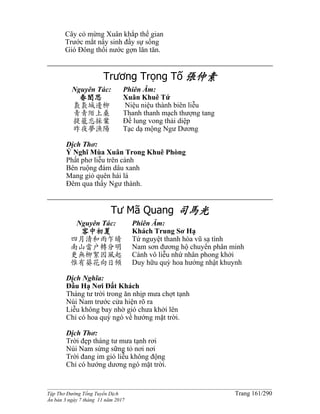 ______________________________________________________________________________________
Tập Thơ Đường Tống Tuyển Dịch Trang 161/290
Ấn bản 3 ngày 7 tháng 11 năm 2017
Cây cỏ mừng Xuân khắp thế gian
Trước mắt nẩy sinh đầy sự sống
Gió Đông thổi nước gợn lăn tăn.
Trương Trọng Tố 張仲素
Nguyên Tác:
春閨思
裊裊城邊柳
青青陌上桑
提籠忘採葉
昨夜夢漁陽
Phiên Âm:
Xuân Khuê Tứ
Niệu niệu thành biên liễu
Thanh thanh mạch thượng tang
Đề lung vong thải diệp
Tạc dạ mộng Ngư Dương
Dịch Thơ:
Ý Nghĩ Mùa Xuân Trong Khuê Phòng
Phất phơ liễu trên cành
Bên ruộng đám dâu xanh
Mang giỏ quên hái lá
Đêm qua thấy Ngư thành.
Tư Mã Quang 司馬光
Nguyên Tác:
客中初夏
四月清和雨乍晴
南山當戶轉分明
更無柳絮因風起
惟有葵花向日傾
Phiên Âm:
Khách Trung Sơ Hạ
Tứ nguyệt thanh hòa vũ sạ tình
Nam sơn đương hộ chuyển phân minh
Cánh vô liễu nhứ nhân phong khởi
Duy hữu quỳ hoa hướng nhật khuynh
Dịch Nghĩa:
Đầu Hạ Nơi Đất Khách
Tháng tư trời trong ăn nhịp mưa chợt tạnh
Núi Nam trước cửa hiện rõ ra
Liễu không bay nhờ gió chưa khởi lên
Chỉ có hoa quỳ ngó về hướng mặt trời.
Dịch Thơ:
Trời đẹp tháng tư mưa tạnh rơi
Núi Nam sừng sững tỏ nơi nơi
Trời đang im gió liễu không động
Chỉ có hướng dương ngó mặt trời.
 