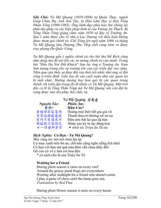 ______________________________________________________________________________________
Tập Thơ Đường Tống Tuyển Dịch Trang 162/290
Ấn bản 3 ngày 7 tháng 11 năm 2017
Ghi Chú: Tư Mã Quang (1019-1086) tự Quân Thực, người
Giáp Châu Hạ, tỉnh Sơn Tây, là Hàn Lâm Học sỉ thời Tống
Nhân Tông (1068-1085). Ông lãnh đạo phái bảo thủ chống lại
phái tân pháp và các biện pháp kinh tế của Vương An Thạch. Bị
Tống Thần Tông giáng chức năm 1070 và đày về Trường An.
Sau 1 năm được cho về nhà ở Lạc Dương với điều kiện không
được tham gia chính trị. Chế Tông lên ngôi năm 1086 và thăng
Tư Mã Quang làm Thượng Thư. Ông chết cùng năm và được
truy phong Ôn Quốc Công.
Tư Mã Quang gắn ý nghĩa chính trị cho bài thơ Đề Bích cũng
như dùng thơ để nói lên các tư tưởng chính trị của mình. Trong
bài "Đầu Hạ Nơi Đất Khách" làm lúc ông ở Trường An, Nam
Sơn tượng trưng cho sự trường tồn của các triều đại vua chúa.
Nhìn qua cửa thấy sự thay đổi của thời tiết nhắc nhở ông về đời
sống ở triều đình. Liễu bay đi vào cuối xuân như các quan lại
bị mất chức. Hướng dương hay hoa quỳ là các quan trung
thành với triều đại trong đó dĩ nhiên có Tư Mã Quang. Mặt trời
đây có lẽ là Tống Thần Tông mà Tư Mã Quang vẫn còn đặt hy
vọng được vua cho phục hồi chức vụ.
Tư Mã Quang 司馬光
Nguyên Tác:
有約*
黃梅時節家家雨
青草池塘處處蛙
有約不來過夜半
閑敲棋子落燈花
＊一作趙師秀作
Phiên Âm:
Hữu Ước*
Hoàng mai thời tiết gia gia vũ
Thanh thảo trì đường xứ xứ oa
Hữu ước bất lai qua dạ bán
Nhàn xao kỳ tử lạc đăng hoa
＊ nhất tác Triệu Sư Tú tác
Dịch Nghĩa: Có Hẹn - Tư Mã Quang*
Mai vàng nở, nơi nơi mưa ấm áp
Cỏ mọc xanh trên bờ ao, chỗ nào cũng nghe tiếng ếch nhái
Có hẹn với bạn mà quá nửa đêm vẫn chưa thấy đến
Gõ con cờ vô ý làm rơi hoa đèn.
* có sách cho là của Triệu Sư Tú
Waiting for a Friend
During plum season it rains on every roof
Around the grassy pond frogs are everywhere
Waiting after midnight for a friend who doesn't come
I play a game of chess until the lamp goes out.
Translation by Red Pine
During plum flower season it rains on every house
 