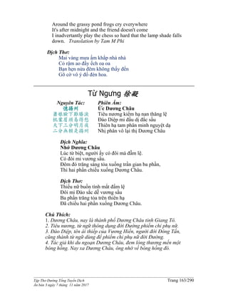 ______________________________________________________________________________________
Tập Thơ Đường Tống Tuyển Dịch Trang 163/290
Ấn bản 3 ngày 7 tháng 11 năm 2017
Around the grassy pond frogs cry everywhere
It's after midnight and the friend doesn't come
I inadvertantly play the chess so hard that the lamp shade falls
down. Translation by Tam M Phi
Dịch Thơ:
Mai vàng mưa ấm khắp nhà nhà
Cỏ rậm ao đầy ếch oa oa
Bạn hẹn nửa đêm không thấy đến
Gõ cờ vô ý đổ đèn hoa.
Từ Ngưng 徐凝
Nguyên Tác:
憶揚州
蕭娘臉下難勝淚
桃葉眉頭易得愁
天下三分明月夜
二分無賴是揚州
Phiên Âm:
Ức Dương Châu
Tiêu nương kiểm hạ nan thăng lệ
Đào Diệp mi đầu dị đắc sầu
Thiên hạ tam phân minh nguyệt dạ
Nhị phân vô lại thị Dương Châu
Dịch Nghĩa:
Nhớ Dương Châu
Lúc từ biệt, người ấy có đôi má đẫm lệ.
Có đôi mi vương sầu.
Đêm đó trăng sáng tỏa xuống trần gian ba phần,
Thì hai phần chiếu xuống Dương Châu.
Dịch Thơ:
Thiếu nữ buồn tình mắt đẩm lệ
Đôi mi Đào sắc dễ vương sầu
Ba phần trăng tỏa trên thiên hạ
Đã chiếu hai phần xuống Dương Châu.
Chú Thích:
1. Dương Châu, nay là thành phố Dương Châu tỉnh Giang Tô.
2. Tiêu nương, từ ngữ thông dụng đời Đường phiếm chỉ phụ nữ.
3. Đào Diệp, tên ái thiếp của Vương Hiến, người đời Đông Tấn,
cũng thành từ ngữ dùng để phiếm chỉ phụ nữ đời Đường.
4. Tác giả khi du ngoạn Dương Châu, đem lòng thương mến một
bóng hồng. Nay xa Dương Châu, ông nhớ về bóng hồng đó.
 