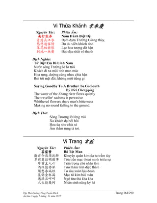 ______________________________________________________________________________________
Tập Thơ Đường Tống Tuyển Dịch Trang 164/290
Ấn bản 3 ngày 7 tháng 11 năm 2017
Vi Thừa Khánh 韋承慶
Nguyên Tác:
南行別弟
澹澹長江水
悠悠遠客情
落花相與恨
到地一無聲
Phiên Âm:
Nam Hành Biệt Ðệ
Đạm đạm Trường Giang thủy,
Du du viễn khách tình
Lạc hoa tương dữ hận
Đáo địa nhất vô thanh
Dịch Nghĩa:
Từ Biệt Em Đi Lĩnh Nam
Nước sông Trường lờ lờ trôi
Khách đi xa mối tình man mác
Hoa rụng, dường cùng nhau chia hận
Rơi tới mặt đất, không một tiếng gì
Saying Goodby To A Brother To Go South
By Wei Chengqing
The water of the Zhang river flows quietly
The traveller' sadness is pervasive
Whithered flowers share man's bitterness
Making no sound falling to the ground.
Dịch Thơ:
Sông Trường lờ lững trôi
Xa khách dạ bồi hồi
Hoa úa như chia sẻ
Âm thầm rụng tả tơi.
Vi Trang 韋莊
Nguyên Tác:
菩薩蠻
勸君今夜須沈醉
尊前莫話明朝事
珍重主人心
酒深情亦深
須愁春漏短
莫訴金杯滿
遇酒且呵呵
人生能幾何
Phiên Âm:
Bồ Tát Man
Khuyến quân kim dạ tu trầm túy
Tôn tiền mạc thoại minh triêu sự
Trân trọng chủ nhân tâm
Tửu thâm tình diệc thâm
Tu sầu xuân lậu đoản
Mạc tố kim bôi mãn
Ngộ tửu thả kha kha
Nhân sinh năng kỷ hà
 