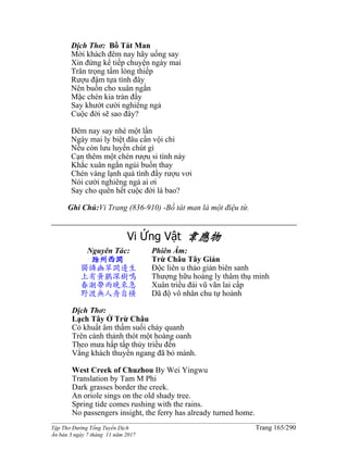 ______________________________________________________________________________________
Tập Thơ Đường Tống Tuyển Dịch Trang 165/290
Ấn bản 3 ngày 7 tháng 11 năm 2017
Dịch Thơ: Bồ Tát Man
Mời khách đêm nay hãy uống say
Xin đừng kể tiếp chuyện ngày mai
Trân trọng tấm lòng thiếp
Rượu đậm tựa tình đây
Nên buồn cho xuân ngắn
Mặc chén kia tràn đầy
Say khướt cười nghiêng ngả
Cuộc đời sẽ sao đây?
Đêm nay say nhé một lần
Ngày mai ly biệt đâu cần vội chi
Nếu còn lưu luyến chút gì
Cạn thêm một chén rượu si tình này
Khắc xuân ngắn ngủi buồn thay
Chén vàng lạnh quá tình đầy rượu vơi
Nói cười nghiêng ngả ai ơi
Say cho quên hết cuộc đời là bao?
Ghi Chú:Vi Trang (836-910) -Bồ tát man là một điệu từ.
Vi Ứng Vật 韋應物
Nguyên Tác:
滁州西澗
獨憐幽草澗邊生
上有黃鸝深樹鳴
春潮帶雨晚來急
野渡無人舟自橫
Phiên Âm:
Trừ Châu Tây Giản
Độc liên u thảo giản biên sanh
Thượng hữu hoàng ly thâm thụ minh
Xuân triều đái vũ vãn lai cấp
Dã độ vô nhân chu tự hoành
Dịch Thơ:
Lạch Tây Ở Trừ Châu
Cỏ khuất âm thầm suối chảy quanh
Trên cành thảnh thót một hoàng oanh
Theo mưa hấp tấp thủy triều đến
Vắng khách thuyền ngang đã bỏ mành.
West Creek of Chuzhou By Wei Yingwu
Translation by Tam M Phi
Dark grasses border the creek.
An oriole sings on the old shady tree.
Spring tide comes rushing with the rains.
No passengers insight, the ferry has already turned home.
 