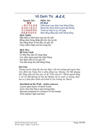 ______________________________________________________________________________________
Tập Thơ Đường Tống Tuyển Dịch Trang 166/290
Ấn bản 3 ngày 7 tháng 11 năm 2017
Vô Danh Thị 無名氏
Nguyên Tác:
題壁
一團茅草亂蓬蓬
驀地燒天驀地空
爭似滿爐煨榾柮
漫騰騰地暖烘烘
Phiên Âm:
Đề Bích
Nhất đoàn mao thảo loạn bồng bồng
Mạch địa thiêu thiên mạch địa không
Tranh tự mãn lô uy cốt quật
Mạn đằng đằng địa noãn hồng hồng
Dịch Nghĩa:
Một đám cỏ khô như rơm rác rối mắt
Bỗng cháy bừng khắp đất trời, lúc lại tắt
Sao bằng được lò lửa đầy củi gốc lõi
Cháy chầm chậm tỏa hơi nóng ấm
Dịch Thơ:
Đề Trên Vách
Cỏ khô dày rậm rối từng từng
Lúc cháy ngun ngun lúc cháy bừng
Sao được như lò củi gốc lõi
Tỏa dần nóng ấm ánh hừng hừng.
Ghi Chú:
Tương truyền rằng bài thơ này được viết trên tường một ngôi chùa
trên đỉnh núi Tung Sơn ở phía đông Lạc Dương. Tư Mã Quang
đời Tống thấy bài thơ này có đề "Chớ xóa bỏ". Nhiều người đồng
ý với Tư Mã Quang là bài thơ không chỉ tả cảnh cỏ hoang cháy,
mà có ý dèm pha chính sách kinh tế của Vương An Thạch.
Inscribed on the Wall - Author unnown
Layers upon layers of dried weeds
Fuel a fire that flares and extinguishes
Beyond compared to a furnace of old stumps
That radiates light and heat
 