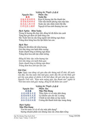 ______________________________________________________________________________________
Tập Thơ Đường Tống Tuyển Dịch Trang 169/290
Ấn bản 3 ngày 7 tháng 11 năm 2017
Vương An Thạch王安石
Nguyên Tác:
春夜
金爐香盡漏聲殘
剪剪輕風陣陣寒
春色惱人眠不得
月移花影上欄桿
Phiên Âm:
Xuân Dạ
Kim lô hương tận lậu thanh tàn
Tiễn tiễn khinh phong trận trận hàn
Xuân sắc não nhân miên bất đắc
Nguyệt di hoa ảnh thượng lan can
Dịch Nghĩa: Đêm Xuân
Trong lò hương đã cháy hết, đồng hồ đã điểm tàn canh
Từng đợt gió đem rét lạnh từng cơn
Sắc Xuân làm âu sầu lòng người nên không ngủ được
Trăng đem bóng hoa lên tận thềm lan can.
Dịch Thơ:
Đồng hồ đã điểm tắt trầm hương
Gió nhẹ từng cơn lạnh thấu xương
Xuân chạnh lòng ta không ngủ được
Trăng đem hoa ảnh tận chân tường.
Đồng hồ thúc dục trầm hương tàn
Gió nhẹ từng cơn lạnh thấu gan
Xuân chạnh lòng ta không ngủ được
Trăng đem hoa ảnh tận lan can.
Ghi Chú:
Lậu: Ngày xưa dùng cái gáo dừa dùi thủng một lỗ nhỏ, đổ nước
vào đầy, lâu lâu nước nhỏ một giọt, nước đầy thì cái thẻ khắc giờ
nổi lên xem phân số nhiều ít thì biết được thì giờ sớm hay muộn.
Nguyễn Trãi viết: "Kim môn mộng giác lậu thanh tàn" nghĩa là
"Nơi kim môn tỉnh giấc mộng, đồng hồ đã điểm tàn canh".
Vương An Thạch王安石
Nguyên Tác:
木芙蓉
水邊無數木芙蓉
露染胭脂色未濃
政似美人初醉著
強抬青鏡欲妝慵
Phiên Âm:
Mộc Phù Dung
Thủy biên vô số mộc phù dung
Lộ nhiễm yên chi sắc vị nùng
Chính tự mỹ nhân sơ túy trước
Cường đài thanh kính dục trang dung
Dịch Nghĩa:
Mộc Phù Dung
Ven bờ nước có vô số cây mộc phù dung*
Sương nhuộm phấn son nhưng màu sắc chửa đậm nồng
 