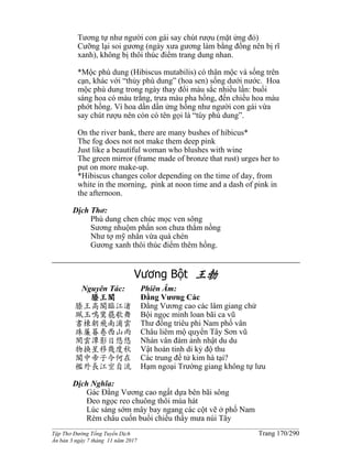 ______________________________________________________________________________________
Tập Thơ Đường Tống Tuyển Dịch Trang 170/290
Ấn bản 3 ngày 7 tháng 11 năm 2017
Tương tự như người con gái say chút rượu (mặt ửng đỏ)
Cưỡng lại soi gương (ngày xưa gương làm bằng đồng nên bị rĩ
xanh), không bị thôi thúc điểm trang dung nhan.
*Mộc phù dung (Hibiscus mutabilis) có thân mộc và sống trên
cạn, khác với “thủy phù dung” (hoa sen) sống dưới nước. Hoa
mộc phù dung trong ngày thay đổi màu sắc nhiều lần: buổi
sáng hoa có màu trắng, trưa màu pha hồng, đến chiều hoa màu
phớt hồng. Vì hoa dần dần ửng hồng như người con gái vừa
say chút rượu nên còn có tên gọi là “túy phù dung”.
On the river bank, there are many bushes of hibicus*
The fog does not not make them deep pink
Just like a beautiful woman who blushes with wine
The green mirror (frame made of bronze that rust) urges her to
put on more make-up.
*Hibiscus changes color depending on the time of day, from
white in the morning, pink at noon time and a dash of pink in
the afternoon.
Dịch Thơ:
Phù dung chen chúc mọc ven sông
Sương nhuộm phấn son chưa thắm nồng
Như tợ mỹ nhân vừa quá chén
Gương xanh thôi thúc điểm thêm hồng.
Vương Bột 王勃
Nguyên Tác:
滕王閣
滕王高閣臨江渚
珮玉鳴鸞罷歌舞
書棟朝飛南浦雲
珠簾暮卷西山雨
閑雲潭影日悠悠
物換星移幾度秋
閣中帝子今何在
檻外長江空自流
Phiên Âm:
Đằng Vương Các
Đằng Vương cao các lâm giang chử
Bội ngọc minh loan bãi ca vũ
Thư đống triêu phi Nam phố vân
Châu liêm mộ quyển Tây Sơn vũ
Nhàn vân đàm ảnh nhật du du
Vật hoán tinh di kỷ độ thu
Các trung đế tử kim hà tại?
Hạm ngoại Trường giang không tự lưu
Dịch Nghĩa:
Gác Đằng Vương cao ngất dựa bên bãi sông
Đeo ngọc reo chuông thôi múa hát
Lúc sáng sớm mây bay ngang các cột vẽ ở phố Nam
Rèm châu cuốn buổi chiều thấy mưa núi Tây
 