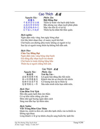 ______________________________________________________________________________________
Tập Thơ Đường Tống Tuyển Dịch Trang 9/290
Ấn bản 3 ngày 7 tháng 11 năm 2017
Cao Thích 高適
Nguyên Tác:
别董大
千裏黃雲白日曛
北風吹雁雪紛紛
莫愁前路無知己
天下誰人不識君
Phiên Âm:
Biệt Đổng Đại
Thiên lý hoàn vân bạch nhật huân
Bắc phong xuy nhạn tuyết phân phân
Mạc sầu tiền lộ vô tri kỷ
Thiên hạ hà nhân bất thức quân.
Dịch nghĩa:
Ngàn dặm mây vàng, ban ngày bóng nhạt
Gió bấc khởi nhạn (bay về nam), tuyết bời bời
Chớ buồn con đường phía trước không có người tri kỷ
Sao lại có người trong thiên hạ không biết đến anh.
Dịch Thơ:
Chia Tay Đổng Đại
Ngàn dặm mây vàng bóng nhạt hanh
Gió đông đẩy nhạn tuyết rơi nhanh
Chớ buồn lo trước không bằng hữu
Thiên hạ ai người chẳng biết anh.
Cao Thích 高適
Nguyên Tác:
除夜作
旅館寒燈獨不眠
客心何事轉凄然
故鄉今夜思千里
愁鬢明朝又一年
Phiên Âm:
Trừ Dạ Tác -
Lữ quán hàn đăng độc bất miên
Khách tâm hà sự chuyển thê nhiên
Cố hương kim dạ tư thiên lý
Sầu mấn minh triêu hựu nhất niên.
Dịch Thơ:
Làm Đêm Trừ Tịch
Đèn dầu quán lạnh thức âm thầm
Cớ sự bồn chồn chẳng yên tâm
Đêm nhớ quê huơng ngàn dặm cách
Sáng mai đầu bạc lại thêm năm.
Dịch Nghĩa:
Viết Trong Đêm Giao Thừa
Quán trọ, mình ta đơn côi, ánh đèn lạnh chiếu vào ta khiến ta
không ngủ được
Lòng khách vì lẽ gì tự nhiên chuyển sang buồn bã, lạnh lẽo
 