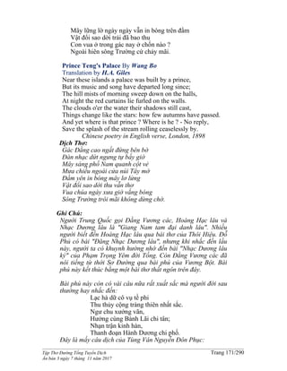 ______________________________________________________________________________________
Tập Thơ Đường Tống Tuyển Dịch Trang 171/290
Ấn bản 3 ngày 7 tháng 11 năm 2017
Mây lững lờ ngày ngày vẫn in bóng trên đầm
Vật đổi sao dời trải đã bao thu
Con vua ở trong gác nay ở chốn nào ?
Ngoài hiên sông Trường cứ chảy mãi.
Prince Teng's Palace By Wang Bo
Translation by H.A. Giles
Near these islands a palace was built by a prince,
But its music and song have departed long since;
The hill mists of morning sweep down on the halls,
At night the red curtains lie furled on the walls.
The clouds o'er the water their shadows still cast,
Things change like the stars: how few autumns have passed.
And yet where is that prince ? Where is he ? - No reply,
Save the splash of the stream rolling ceaselessly by.
Chinese poetry in English verse, London, 1898
Dịch Thơ:
Gác Ðằng cao ngất đứng bên bờ
Đàn nhạc dứt ngưng tự bấy giờ
Mây sáng phố Nam quanh cột vẻ
Mưa chiều ngoài cửa núi Tây mờ
Ðầm yên in bóng mây lơ lửng
Vật đổi sao dời thu vẫn thơ
Vua chúa ngày xưa giờ vắng bóng
Sông Trường trôi mãi không dừng chờ.
Ghi Chú:
Người Trung Quốc gọi Đằng Vương các, Hoàng Hạc lâu và
Nhạc Dương lâu là "Giang Nam tam đại danh lâu". Nhiều
người biết đến Hoàng Hạc lâu qua bài thơ của Thôi Hiệu. Đỗ
Phủ có bài "Đăng Nhạc Dương lâu", nhưng khi nhắc đến lầu
này, người ta có khuynh hướng nhớ đến bài "Nhạc Dương lâu
ký" của Phạm Trọng Yêm đời Tống. Còn Đằng Vương các đã
nôỉ tiếng từ thời Sơ Đường qua bài phú của Vương Bột. Bài
phú này kết thúc bằng một bài thơ thất ngôn trên đây.
Bài phú này còn có vài câu nữa rất xuất sắc mà người đời sau
thường hay nhắc đến:
Lạc hà dữ cô vụ tề phi
Thu thủy cộng tràng thiên nhất sắc.
Ngư chu xướng vãn,
Hưởng cùng Bành Lãi chi tân;
Nhạn trận kinh hàn,
Thanh đoạn Hành Dương chi phố.
Đây là mấy câu dịch của Tùng Vân Nguyễn Đôn Phục:
 