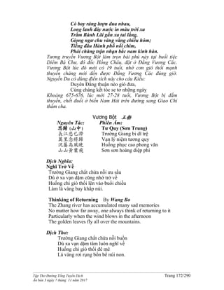 ______________________________________________________________________________________
Tập Thơ Đường Tống Tuyển Dịch Trang 172/290
Ấn bản 3 ngày 7 tháng 11 năm 2017
Cò bay ráng lượn đua nhau,
Long lanh đáy nước in màu trời xa
Trằm Bành Lãi gần xa tai lắng,
Giọng ngư chu văng vẳng chiều hôm;
Tiếng đâu Hành phố nổi chìm,
Phải chăng trận nhạn bắc nam kinh hàn.
Tương truyền Vương Bột làm trọn bài phú này tại buổi tiệc
Diêm Bá Chư, đô đốc Hồng Châu, đặt ở Đằng Vương Các.
Vương Bột lúc đó mới có 19 tuổi, nhờ cơn gió thổi mạnh
thuyền chàng mới đến được Đằng Vương Các đúng giờ.
Nguyễn Du có dùng điển tích này cho câu Kiều:
Duyên Đằng thuận nẻo gió đưa,
Cùng chàng kết tóc se tơ những ngàỵ
Khoảng 675-676, lúc mới 27-28 tuổi, Vương Bột bị đắm
thuyền, chết đuối ở biển Nam Hải trên đường sang Giao Chỉ
thăm cha.
Vương Bột 王勃
Nguyên Tác:
思歸(山中)
長江悲已滯
萬里念將歸
況屬高風晚
山山黃葉飛
Phiên Âm:
Tư Quy (Sơn Trung)
Trường Giang bi dĩ trệ
Vạn lý niệm tương quy
Huống phục cao phong vãn
Sơn sơn hoàng diệp phi
Dịch Nghĩa:
Nghĩ Trở Về
Trường Giang chất chứa nỗi ưu sầu
Dù ở xa vạn dặm cũng nhớ trở về
Huống chi gió thổi lên vào buổi chiều
Làm lá vàng bay khắp núi.
Thinking of Returning By Wang Bo
The Zhang river has accumulated many sad memories
No matter how far away, one always think of returning to it
Particularly when the wind blows in the afternoon
The golden leaves fly all over the mountains.
Dịch Thơ:
Trường Giang chất chứa nỗi buồn
Dù xa vạn dặm tâm luôn nghĩ về
Huống chi gió thổi đê mê
Lá vàng rơi rụng bốn bề núi non.
 